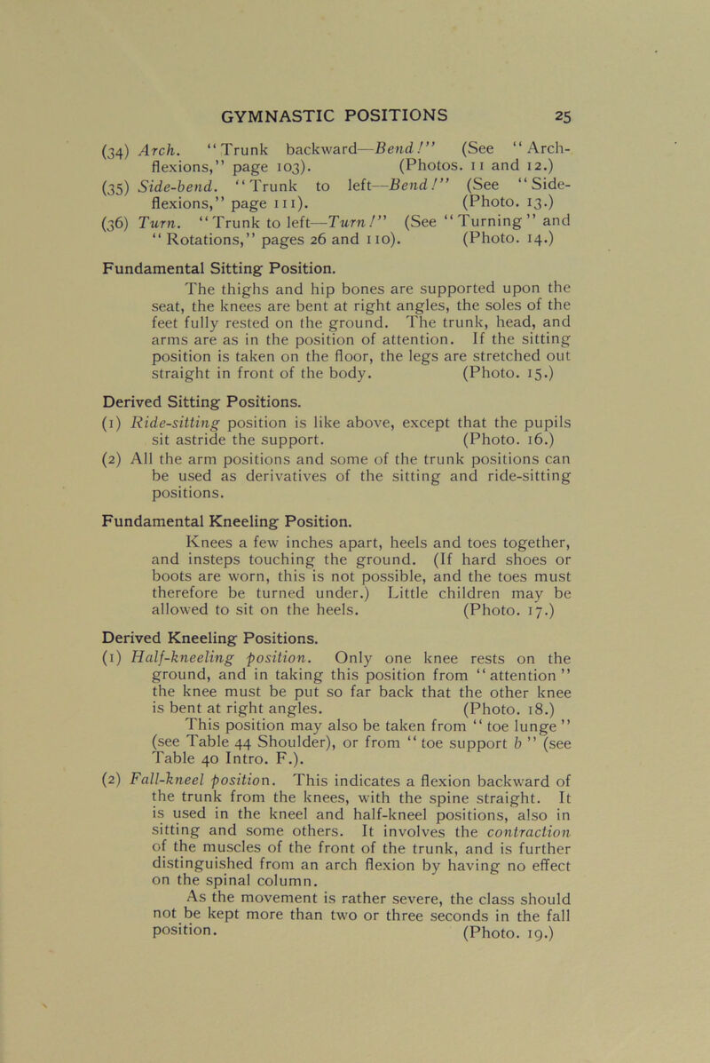 (34) Arch. “Trunk backward—Bend!” (See “Arch- flexions,” page 103). (Photos. 11 and 12.) (35) Side-bend. “Trunk to left—Bend!” (See “Side- flexions,” page in). (Photo. 13.) (36) Turn. “Trunk to left—Turn!” (See “ Turning ” and “ Rotations,” pages 26 and no). (Photo. 14.) Fundamental Sitting Position. The thighs and hip bones are supported upon the seat, the knees are bent at right angles, the soles of the feet fully rested on the ground. The trunk, head, and arms are as in the position of attention. If the sitting position is taken on the floor, the legs are stretched out straight in front of the body. (Photo. 15.) Derived Sitting Positions. (1) Ride-sitting position is like above, except that the pupils sit astride the support. (Photo. 16.) (2) All the arm positions and some of the trunk positions can be used as derivatives of the sitting and ride-sitting positions. Fundamental Kneeling Position. Knees a few inches apart, heels and toes together, and insteps touching the ground. (If hard shoes or boots are worn, this is not possible, and the toes must therefore be turned under.) Little children may be allowed to sit on the heels. (Photo. 17.) Derived Kneeling Positions. (1) Half-kneeling position. Only one knee rests on the ground, and in taking this position from “attention ” the knee must be put so far back that the other knee is bent at right angles. (Photo. 18.) This position may also be taken from “ toe lunge ” (see Table 44 Shoulder), or from “ toe support b ” (see Table 40 Intro. F.). (2) Fall-kneel position. This indicates a flexion backward of the trunk from the knees, with the spine straight. It is used in the kneel and half-kneel positions, also in sitting and some others. It involves the contraction of the muscles of the front of the trunk, and is further distinguished from an arch flexion by having no effect on the spinal column. As the movement is rather severe, the class should not be kept more than two or three seconds in the fall position. (Photo. 19.)