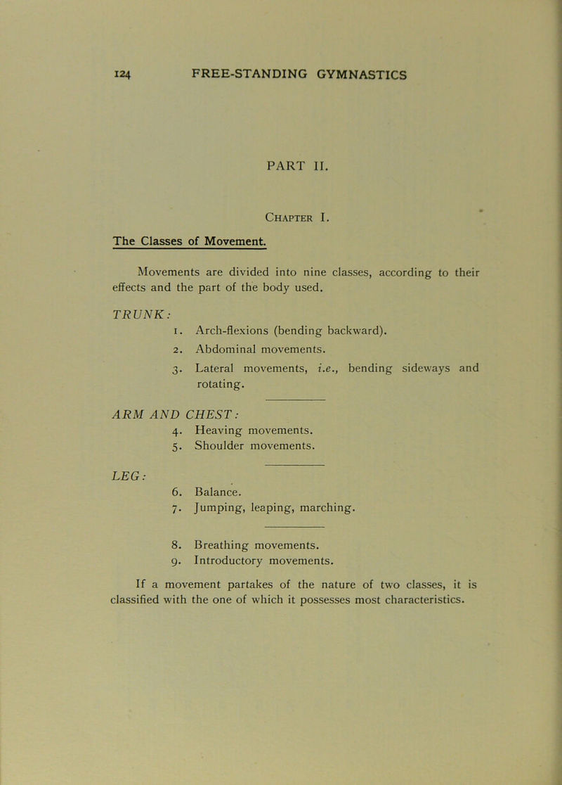 124 FREE-STANDING GYMNASTICS PART II. Chapter I. The Classes of Movement. Movements are divided into nine classes, according to their effects and the part of the body used. TRUNK: 1. Arch-flexions (bending backward). 2. Abdominal movements. 3. Lateral movements, i.e., bending sideways and rotating. ARM AND CHEST: 4. Heaving movements. 5. Shoulder movements. LEG: 6. Balance. 7. Jumping, leaping, marching. 8. Breathing movements. 9. Introductory movements. If a movement partakes of the nature of two classes, it is classified with the one of which it possesses most characteristics.