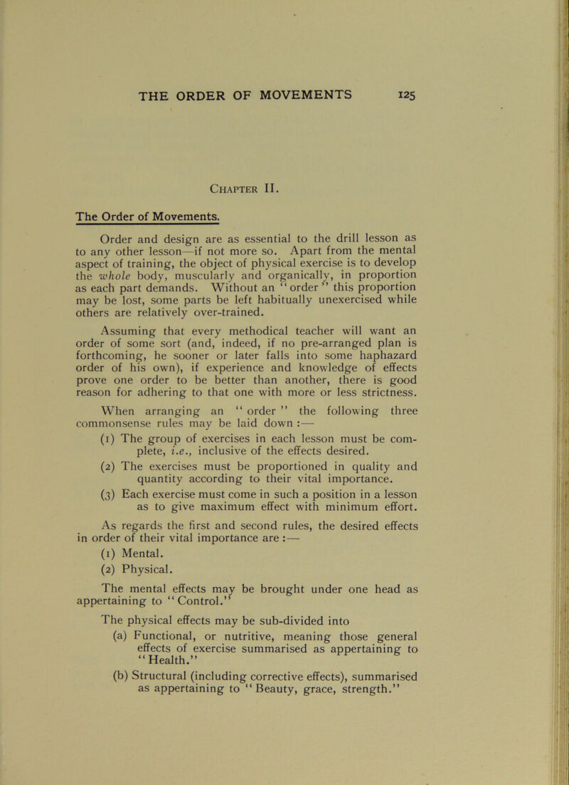 Chapter II. The Order of Movements. Order and design are as essential to the drill lesson as to any other lesson—if not more so. Apart from the mental aspect of training, the object of physical exercise is to develop the whole body, muscularly and organically, in proportion as each part demands. Without an “ order ” this proportion may be lost, some parts be left habitually unexercised while others are relatively over-trained. Assuming that every methodical teacher will want an order of some sort (and, indeed, if no pre-arranged plan is forthcoming, he sooner or later falls into some haphazard order of his own), if experience and knowledge of effects prove one order to be better than another, there is good reason for adhering to that one with more or less strictness. When arranging an “ order ” the following three commonsense rules may be laid down : — (1) The group of exercises in each lesson must be com- plete, i.e., inclusive of the effects desired. (2) The exercises must be proportioned in quality and quantity according to their vital importance. (3) Each exercise must come in such a position in a lesson as to give maximum effect with minimum effort. As regards the first and second rules, the desired effects in order of their vital importance are : — (1) Mental. (2) Physical. The mental effects may be brought under one head as appertaining to “Control.” The physical effects may be sub-divided into (a) Functional, or nutritive, meaning those general effects of exercise summarised as appertaining to “Health.” (b) Structural (including corrective effects), summarised as appertaining to “Beauty, grace, strength.”