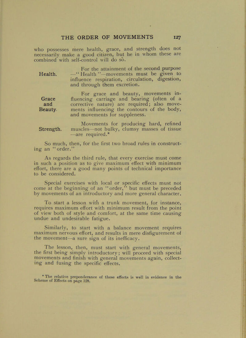 who possesses mere health, grace, and strength does not necessarily make a good citizen, but he in whom these are combined with self-control will do so. For the attainment of the second purpose —“Health”—movements must be given to influence respiration, circulation, digestion, and through them excretion. For grace and beauty, movements in- fluencing carriage and bearing (often of a corrective nature) are required; also move- ments influencing the contours of the body, and movements for suppleness. Movements for producing hard, refined muscles—not bulky, clumsy masses of tissue -—are required.* So much, then, for the first two broad rules in construct- ing an “ order.” As regards the third rule, that every exercise must come in such a position as to give maximum effect with minimum effort, there are a good many points of technical importance to be considered. Special exercises with local or specific effects must not come at the beginning of an “order,” but must be preceded by movements of an introductory and more general character. To start a lesson with a trunk movement, for instance, requires maximum effort with minimum result from the point of view both of style and comfort, at the same time causing undue and undesirable fatigue. Similarly, to start with a balance movement requires maximum nervous effort, and results in mere disfigurement of the movement—a sure sign of its inefficacy. The lesson, then, must start with general movements, the first being simply introductory; will proceed with special movements and finish with general movements again, collect- ing and fusing the specific effects. Health. Grace and Beauty. Strength. * The relative preponderance of these effects is well in evidence in the Scheme of Effects on page 128.
