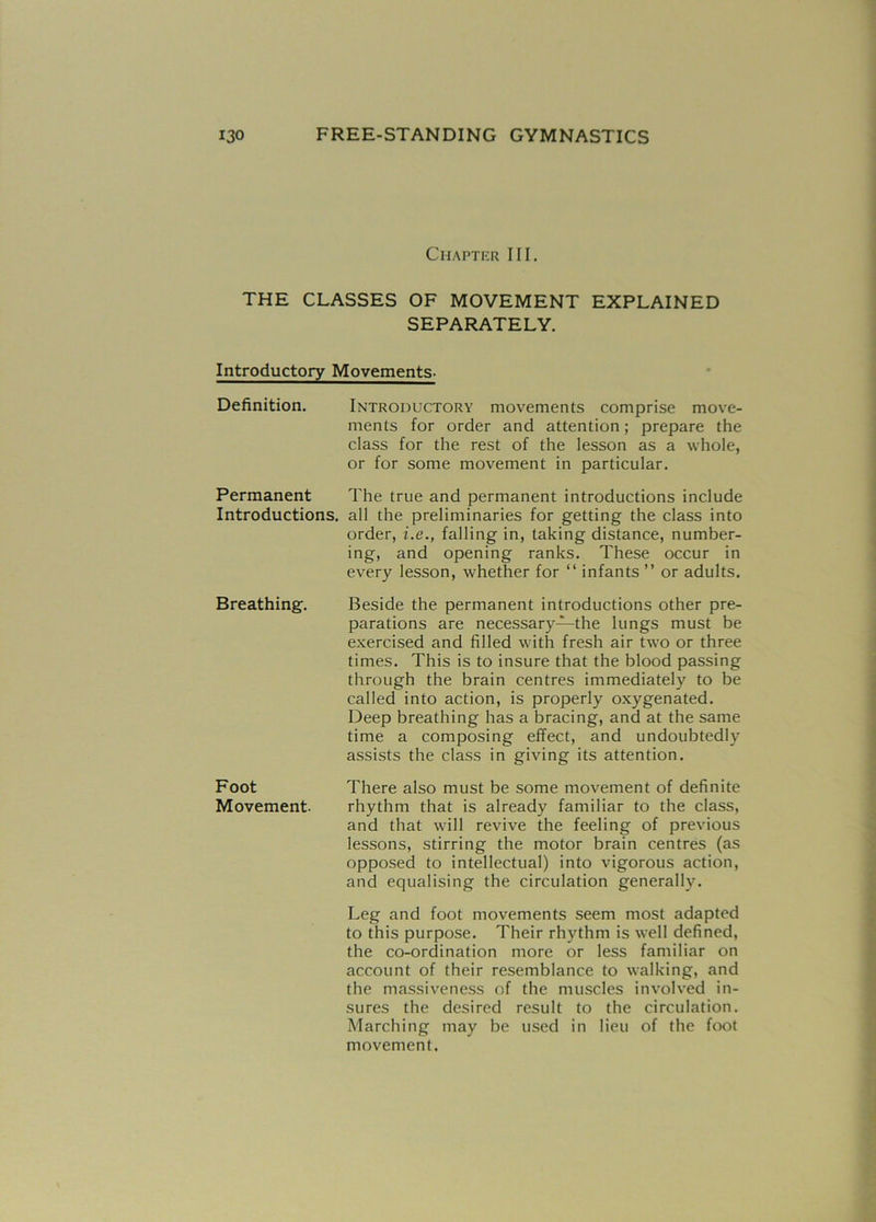 Chapter III. THE CLASSES OF MOVEMENT EXPLAINED SEPARATELY. Introductory Movements- Definition. Introductory movements comprise move- ments for order and attention; prepare the class for the rest of the lesson as a whole, or for some movement in particular. Permanent The true and permanent introductions include Introductions, all the preliminaries for getting the class into order, i.e., falling in, taking distance, number- ing, and opening ranks. These occur in every lesson, whether for “ infants ” or adults. Beside the permanent introductions other pre- parations are necessary—the lungs must be exercised and filled with fresh air two or three times. This is to insure that the blood passing through the brain centres immediately to be called into action, is properly oxygenated. Deep breathing has a bracing, and at the same time a composing effect, and undoubtedly assists the class in giving its attention. There also must be some movement of definite rhythm that is already familiar to the class, and that will revive the feeling of previous lessons, stirring the motor brain centres (as opposed to intellectual) into vigorous action, and equalising the circulation generally. Leg and foot movements seem most adapted to this purpose. Their rhythm is well defined, the co-ordination more or less familiar on account of their resemblance to walking, and the massiveness of the muscles involved in- sures the desired result to the circulation. Marching may be used in lieu of the foot movement. Breathing. Foot Movement.