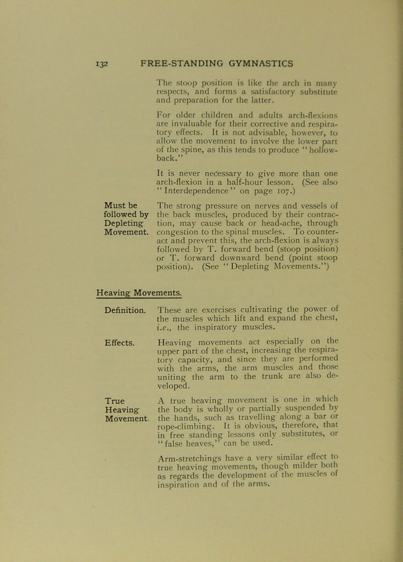 The stoop position is like the arch in many respects, and forms a satisfactory substitute and preparation for the latter. For older children and adults arch-flexions are invaluable for their corrective and respira- tory effects. It is not advisable, however, to allow the movement to involve the lower part of the spine, as this tends to produce “ hollow'- back.” It is never necessary to give more than one arch-flexion in a half-hour lesson. (See also “Interdependence” on page 107.) Must be followed by Depleting Movement. The strong pressure on nerves and vessels of the back muscles, produced by their contrac- tion, may cause back or head-ache, through congestion to the spinal muscles. To counter- act and prevent this, the arch-flexion is always followed by T. forward bend (stoop position) or T. forward downward bend (point stoop position). (See “ Depleting Movements.”) Heaving Movements. Definition. These are exercises cultivating the power of the muscles which lift and expand the chest, i.e., the inspiratory muscles. Effects. Heaving movements act especially on the upper part of the chest, increasing the respira- tory capacity, and since they are performed with the arms, the arm muscles and those uniting the arm to the trunk are also de- veloped. True Heaving Movement. A true heaving movement is one in which the body is wholly or partially suspended by the hands, such as travelling along a bar or rope-climbing. It is obvious, therefore, that in free standing lessons only substitutes, or “false heaves,” can be used. Arm-stretchings have a very similar effect to true heaving movements, though milder both as regards the development of the muscles of inspiration and of the arms.