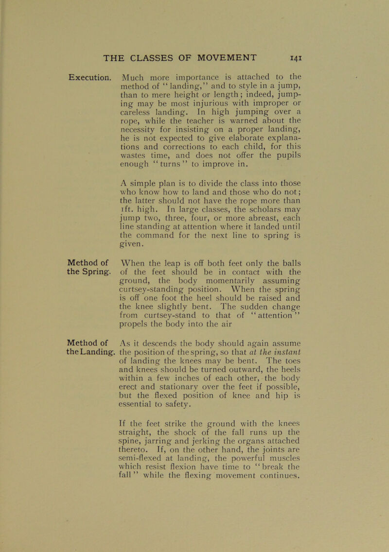 Execution. Method of the Spring. Method of the Landing. Much more importance is attached to the method of “ landing,” and to style in a jump, than to mere height or length; indeed, jump- ing may be most injurious with improper or careless landing. In high jumping over a rope, while the teacher is warned about the necessity for insisting on a proper landing, he is not expected to give elaborate explana- tions and corrections to each child, for this wastes time, and does not offer the pupils enough “turns” to improve in. A simple plan is to divide the class into those who know how to land and those who do not; the latter should not have the rope more than 1 ft. high. In large classes, the scholars may jump two, three, four, or more abreast, each line standing at attention where it landed until the command for the next line to spring is given. When the leap is off both feet only the balls of the feet should be in contact with the ground, the body momentarily assuming curtsey-standing position. When the spring is off one foot the heel should be raised and the knee slightly bent. The sudden change from curtsey-stand to that of “attention” propels the body into the air As it descends the body should again assume the position of the spring, so that at the instant of landing the knees may be bent. The toes and knees should be turned outward, the heels within a few inches of each other, the body erect and stationary over the feet if possible, but the flexed position of knee and hip is essential to safety. If the feet strike the ground with the knees straight, the shock of the fall runs up the spine, jarring and jerking the organs attached thereto. If, on the other hand, the joints are semi-flexed at landing, the powerful muscles which resist flexion have time to “break the fall ” while the flexing movement continues.
