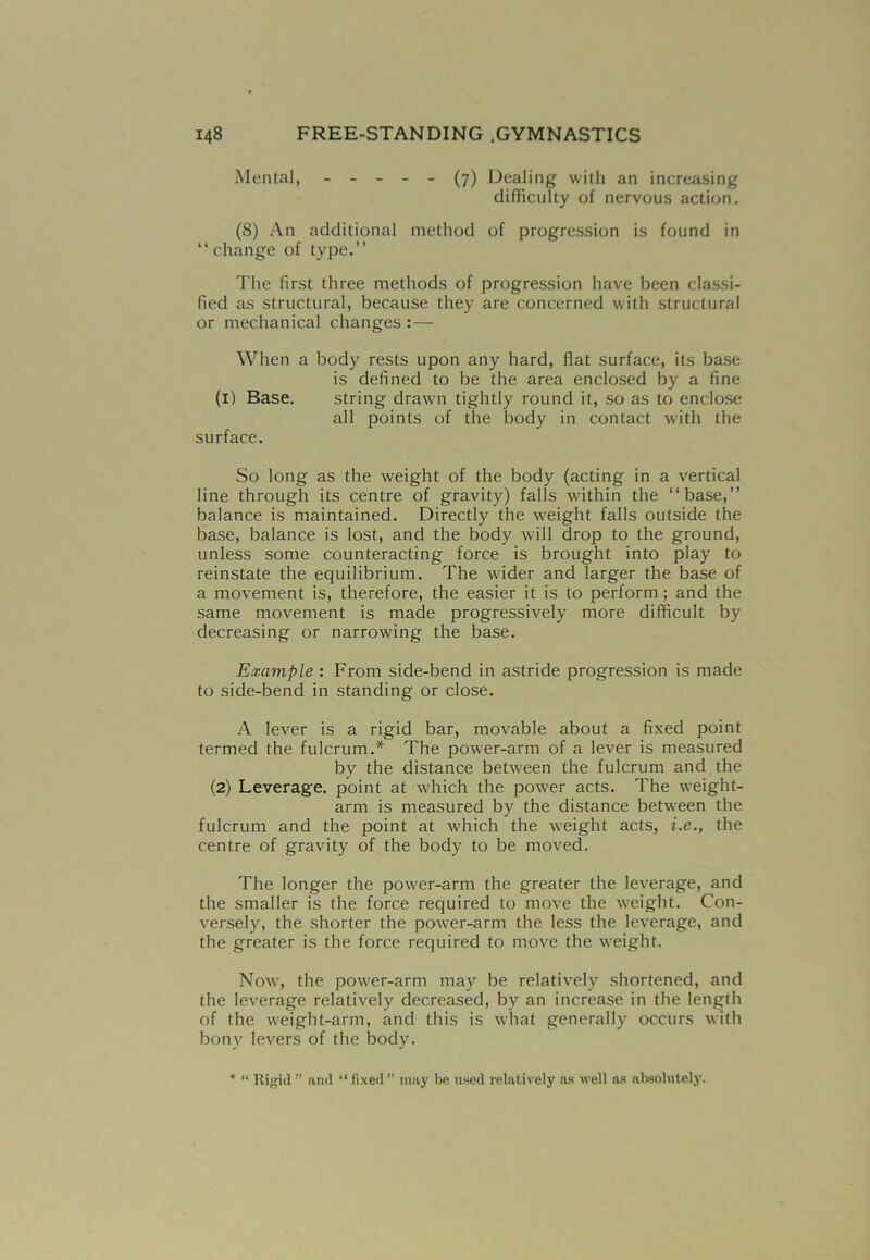 Mental, ----- (7) Dealing with an increasing difficulty of nervous action. (8) An additional method of progression is found in “change of type.” The first three methods of progression have been classi- fied as structural, because they are concerned with structural or mechanical changes : — When a body rests upon any hard, flat surface, its base is defined to be the area enclosed by a fine (1) Base. string drawn tightly round it, so as to enclose all points of the body in contact with the surface. So long as the weight of the body (acting in a vertical line through its centre of gravity) falls within the “base,” balance is maintained. Directly the weight falls outside the base, balance is lost, and the body will drop to the ground, unless some counteracting force is brought into play to reinstate the equilibrium. The wider and larger the base of a movement is, therefore, the easier it is to perform ; and the same movement is made progressively more difficult by decreasing or narrowing the base. Example : From side-bend in astride progression is made to side-bend in standing or close. A lever is a rigid bar, movable about a fixed point termed the fulcrum.* The power-arm of a lever is measured by the distance between the fulcrum and the (2) Leverage, point at which the power acts. The weight- arm is measured by the distance between the fulcrum and the point at which the weight acts, i.e., the centre of gravity of the body to be moved. The longer the power-arm the greater the leverage, and the smaller is the force required to move the weight. Con- versely, the shorter the power-arm the less the leverage, and the greater is the force required to move the weight. Now, the power-arm may be relatively shortened, and the leverage relatively decreased, by an increase in the length of the weight-arm, and this is what generally occurs with bony levers of the body. * “ Rigid ” and “ fixed ” may be used relatively as well as absolutely.