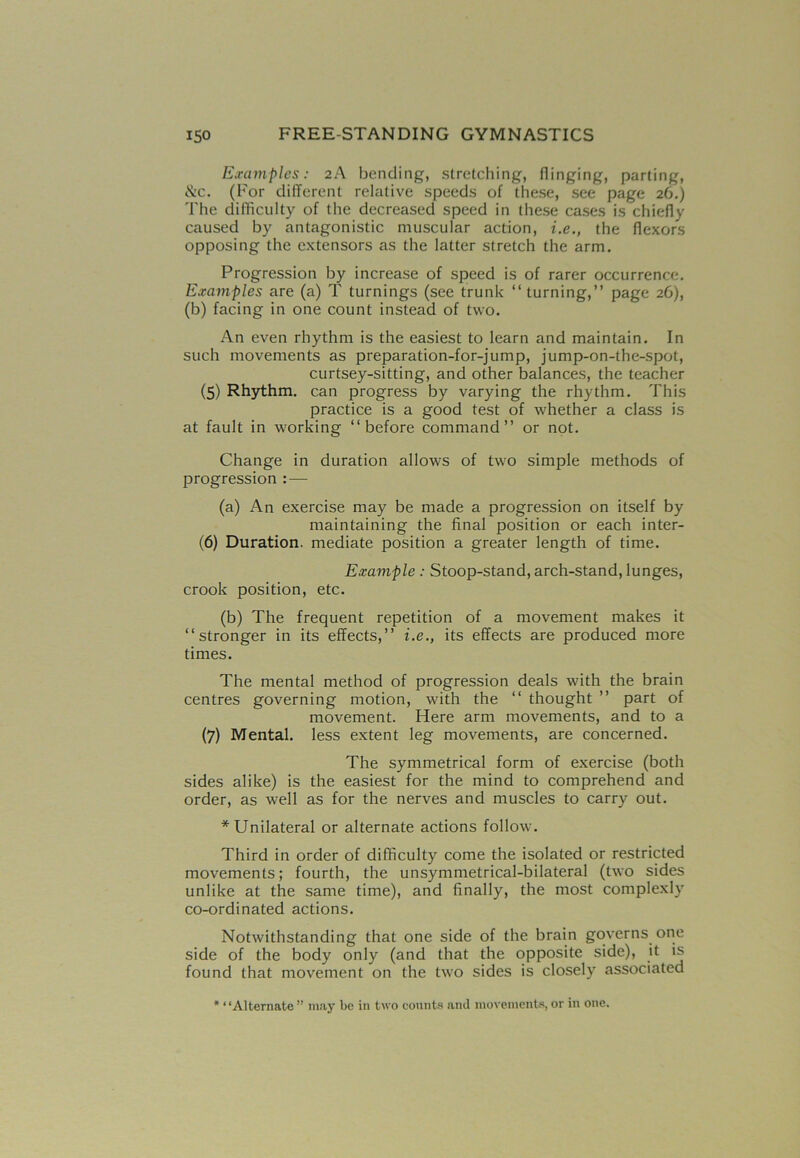 Examples: 2A bending, stretching, flinging, parting, &c. (For different relative speeds of these, see page 26.) The difficulty of the decreased speed in these cases is chiefly caused by antagonistic muscular action, i.e., the flexors opposing the extensors as the latter stretch the arm. Progression by increase of speed is of rarer occurrence. Examples are (a) T turnings (see trunk “ turning,” page 26), (b) facing in one count instead of two. An even rhythm is the easiest to learn and maintain. In such movements as preparation-for-jump, jump-on-the-spot, curtsey-sitting, and other balances, the teacher (5) Rhythm, can progress by varying the rhythm. This practice is a good test of whether a class is at fault in working ‘‘before command” or not. Change in duration allows of two simple methods of progression : — (a) An exercise may be made a progression on itself by maintaining the final position or each inter- (6) Duration, mediate position a greater length of time. Example : Stoop-stand, arch-stand, lunges, crook position, etc. (b) The frequent repetition of a movement makes it ‘‘stronger in its effects,” i.e., its effects are produced more times. The mental method of progression deals with the brain centres governing motion, with the “ thought ” part of movement. Here arm movements, and to a (7) Mental, less extent leg movements, are concerned. The symmetrical form of exercise (both sides alike) is the easiest for the mind to comprehend and order, as well as for the nerves and muscles to carry out. * Unilateral or alternate actions follow. Third in order of difficulty come the isolated or restricted movements; fourth, the unsymmetrical-bilateral (two sides unlike at the same time), and finally, the most complexly co-ordinated actions. Notwithstanding that one side of the brain governs one side of the body only (and that the opposite side), it is found that movement on the two sides is closely associated * ‘ ‘Alternate ” may be in two cotints and movements, or in one.