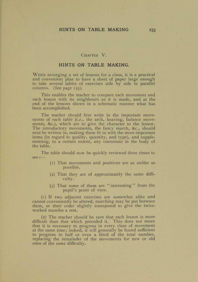 Chapter V. HINTS ON TABLE MAKING. When arranging a set of lessons for a class, it is a practical and convenient plan to have a sheet of paper large enough to take several tables of exercises side by side in parallel columns. (See page 155). This enables the teacher to compare each movement and each lesson with its neighbours as it is made, and at the end of the lessons shows in a schematic manner what has been accomplished. The teacher should first write in the important move- ments of each table (i.ethe arch, heaving, balance move- ments, &c.), which are to give the character to the lesson. The introductory movements, the fancy march, &c., should next be written in, making them fit in with the more important items (in regard to quality, quantity, and type), and supple- menting, to a certain extent, any omissions in the body of the table. The table should now be quickly reviewed three times to see : — (1) That movements and positions are as unlike as possible. (2) That they are of approximately the same diffi- culty. (3) That some of them are “interesting” from the pupil’s point of view. (1) If two adjacent exercises are somewhat alike and cannot conveniently be altered, marching may be put between them, or their order slightly transposed to give the twice- worked muscles a rest. (2) The teacher should be sure that each lesson is more difficult than that which preceded it. This does not mean that it is necessary to progress in every class of movement at the same time; indeed, it will generally be found sufficient to progress in half or even a third of the total number, replacing the remainder of the movements for new or old ones of the same difficulty.