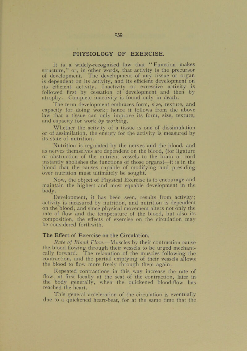 PHYSIOLOGY OF EXERCISE. It is a widely-recognised law that “ Function makes structure,” or, in other words, that activity is the precursor of development. The development of any tissue or organ is dependent on its activity, and its efficient development on its efficient activity. Inactivity or excessive activity is followed first by cessation of development and then by atrophy. Complete inactivity is found only in death. The term development embraces form, size, texture, and capacity for doing work; hence it follows from the above law that a tissue can only improve its form, size, texture, and capacity for work by working. Whether the activity of a tissue is one of dissimulation or of assimilation, the energy for the activity is measured by its state of nutrition. Nutrition is regulated by the nerves and the blood, and as nerves themselves are dependent on the blood, (for ligature or obstruction of the nutrient vessels to the brain or cord instantly abolishes the functions of those organs)—it is in the blood that the causes capable of modifying and presiding over nutrition must ultimately be sought. Now, the object of Physical Exercise is to encourage and maintain the highest and most equable development in the body. Development, it has been seen, results from activity; activity is measured by nutrition, and nutrition is dependent on the blood; and since physical movement alters not only the rate of flow and the temperature of the blood, but also its composition, the effects of exercise on the circulation may be considered forthwith. The Effect of Exercise on the Circulation. Rate of Blood Flow.—Muscles by their contraction cause the hlood flowing through their vessels to be urged mechani- cally forward. The relaxation of the muscles following the contraction, and the partial emptying of their vessels allows the blood to flow more freely through them again. Repeated contractions in this way increase the rate of flow, at first locally at the seat of the contraction, later in the body generally, when the quickened blood-flow has reached the heart. This general acceleration of the circulation is eventually due to a quickened heart-beat, for at the same time that the