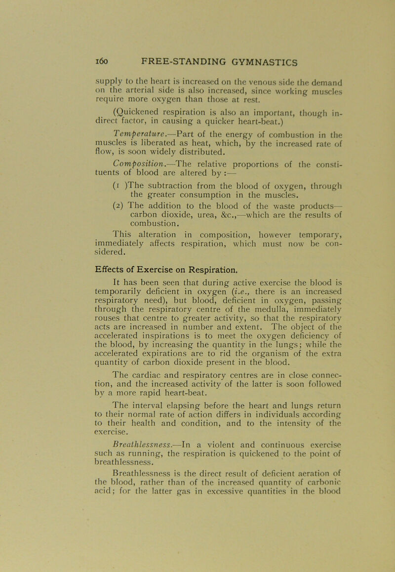 supply to the heart is increased on the venous side the demand on the arterial side is also increased, since working muscles require more oxygen than those at rest. (Quickened respiration is also an important, though in- direct factor, in causing a quicker heart-beat.) Temperature.—Part of the energy of combustion in the muscles is liberated as heat, which, by the increased rate of flow, is soon widely distributed. Composition.—The relative proportions of the consti- tuents of blood are altered by :— (i )The subtraction from the blood of oxygen, through the greater consumption in the muscles. (2) The addition to the blood of the waste products— carbon dioxide, urea, &c.,—-which are the results of combustion. This alteration in composition, however temporary, immediately affects respiration, which must now be con- sidered. Effects of Exercise on Respiration. It has been seen that during active exercise the blood is temporarily deficient in oxygen (i.e., there is an increased respiratory need), but blood, deficient in oxygen, passing through the respiratory centre of the medulla, immediately rouses that centre to greater activity, so that the respiratory acts are increased in number and extent. The object of the accelerated inspirations is to meet the oxygen deficiency of the blood, by increasing the quantity in the lungs; while the accelerated expirations are to rid the organism of the extra quantity of carbon dioxide present in the blood. The cardiac and respiratory centres are in close connec- tion, and the increased activity of the latter is soon followed by a more rapid heart-beat. The interval elapsing before the heart and lungs return to their normal rate of action differs in individuals according to their health and condition, and to the intensity of the exercise. Breathlessness.—In a violent and continuous exercise such as running, the respiration is quickened to the point of breathlessness. Breathlessness is the direct result of deficient aeration of the blood, rather than of the increased quantity of carbonic acid; for the latter gas in excessive quantities in the blood