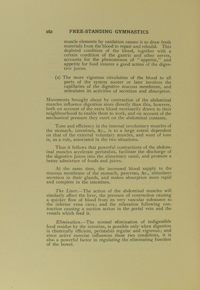 muscle elements by oxidation causes it to draw fresh materials from the blood to repair and rebuild. This depleted condition of the blood, together with a certain condition of the gastric and other nerves, accounts for the phenomenon of “appetite,” and appetite for food insures a good action of the diges- tive juices. (2) The more vigorous circulation of the blood to all parts of the system sooner or later involves the capillaries of the digestive mucous membrane, and stimulates its activities of secretion and absorption. Movements brought about by contraction of the abdominal muscles influence digestion more directly than this, however, both on account of the extra blood necessarily drawn to their neighbourhood to enable them to work, and on account of the mechanical pressure they exert on the abdominal contents. Tone and efficiency in the internal involuntary muscles of the stomach, intestines, &c., is to a large extent dependent on that of the external voluntary muscles, and want of tone is, as a rule, associated in the two situations. Thus it follows that powerful contractions of the abdom- inal muscles accelerate peristalsis, facilitate the discharge of the digestive juices into the alimentary canal, and promote a better admixture of foods and juices. At the same time, the increased blood supply to the mucous membrane of the stomach, pancreas, &c., stimulates secretion in their glands, and makes absorption more rapid and complete in the intestines. The Liver.—The action of the abdominal muscles will similarly affect the liver, the pressure of contraction causing a quicker flow of blood from its very vascular substance to the inferior vena cava; and the relaxation following con- traction causing a suction action in the portal vein and the vessels which feed it. Elimination.—The normal elimination of indigestible food residue by the intestine, is possible only when digestion is chemically efficient, peristalsis regular and vigorous; and since active exercise influences these two conditions, it is also a powerful factor in regulating the eliminating function of the bowel.