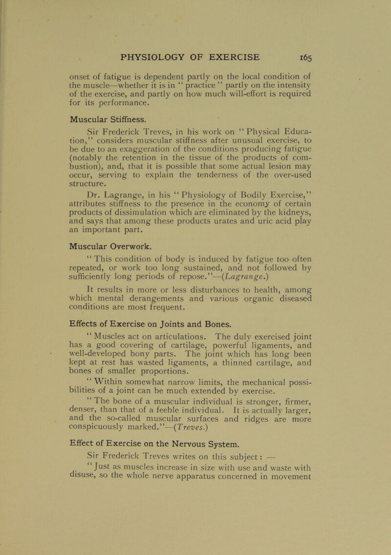 onset of fatigue is dependent partly on the local condition of the muscle—whether it is in “ practice ” partly on the intensity of the exercise, and partly on how much will-effort is required for its performance. Muscular Stiffness. Sir Frederick Treves, in his work on “ Physical Educa- tion,” considers muscular stiffness after unusual exercise, to be due to an exaggeration of the conditions producing fatigue (notably the retention in the tissue of the products of com- bustion), and, that it is possible that some actual lesion may occur, serving to explain the tenderness of the over-used structure. Dr. Lagrange, in his “ Physiology of Bodily Exercise,” attributes stiffness to the presence in the economy of certain products of dissimulation which are eliminated by the kidneys, and says that among these products urates and uric acid play an important part. Muscular Overwork. ‘‘This condition of body is induced by fatigue too often repeated, or work too long sustained, and not followed by sufficiently long periods of repose.”—(Lagrange.) It results in more or less disturbances to health, among which mental derangements and various organic diseased conditions are most frequent. Effects of Exercise on Joints and Bones. “ Muscles act on articulations. The duly exercised joint has a good covering of cartilage, powerful ligaments, and well-developed bony parts. The joint which has long been kept at rest has wasted ligaments, a thinned cartilage, and bones of smaller proportions. ‘‘Within somewhat narrow limits, the mechanical possi- bilities of a joint can be much extended by exercise. ‘‘The bone of a muscular individual is stronger, firmer, denser, than that of a feeble individual. It is actually larger, and the so-called muscular surfaces and ridges are more conspicuously marked.”—(Treves.) Effect of Exercise on the Nervous System. Sir Frederick Treves writes on this subject: — Just as muscles increase in size with use and waste with disuse, so the whole nerve apparatus concerned in movement