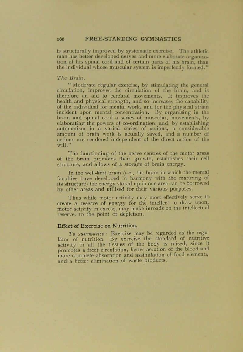 is structurally improved by systematic exercise. The athletic man has better developed nerves and more elaborate organisa- tion of his spinal cord and of certain parts of his brain, than the individual whose muscular system is imperfectly formed.” The Brain. ‘‘Moderate regular exercise, by stimulating the general circulation, improves the circulation of the brain, and is therefore an aid to cerebral movements. It improves the health and physical strength, and so increases the capability of the individual for mental work, and for the physical strain incident upon mental concentration. By organising in the brain and spinal cord a series of muscular, movements, by elaborating the powers of co-ordination, and, by establishing automatism in a varied series of actions, a considerable amount of brain work is actually saved, and a number of actions are rendered independent of the direct action of the will.” The functioning of the nerve centres of the motor areas of the brain promotes their growth, establishes their cell structure, and allows of a storage of brain energy. In the well-knit brain (i.ethe brain in which the mental faculties have developed in harmony with the maturing of its structure) the energy stored up in one area can be borrowed by other areas and utilised for their various purposes. Thus while motor activity may most effectively serve to create a reserve of energy for the intellect to draw7 upon, motor activity in excess, may make inroads on the intellectual reserve, to the point of depletion. Effect of Exercise on Nutrition. To summarise: Exercise may be regarded as the regu- lator of nutrition. By exercise the standard of nutritive activity in all the tissues of the body is raised, since it promotes a freer circulation, better aeration of the blood and more complete absorption and assimilation of food element^ and a better elimination of waste products.