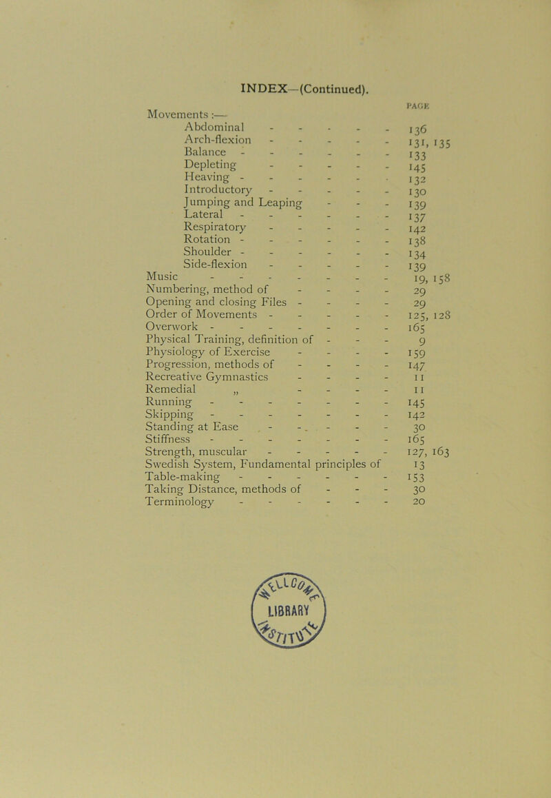 INDEX—(Continued). PAGE Movements:— Abdominal .... Arch-flexion .... Balance ----- Depleting - Heaving - Introductory - Jumping and Leaping Lateral - Respiratory - Rotation - Shoulder - Side-flexion - Music ------ Numbering, method of Opening and closing Files - Order of Movements - Overwork ------ Physical Training, definition of - Physiology of Exercise Progression, methods of Recreative Gymnastics - Remedial „ - Running ------ Skipping ------ Standing at Ease - Stiffness ------ Strength, muscular - Swedish System, Fundamental principles of Table-making ----- Taking Distance, methods of Terminology - 136 131» 13 5 133 145 132 130 139 137 142 138 134 139 19, 158 29 29 125, 128 165 9 159 147 11 11 145 142 30 165 127, 163 13 153 30 20