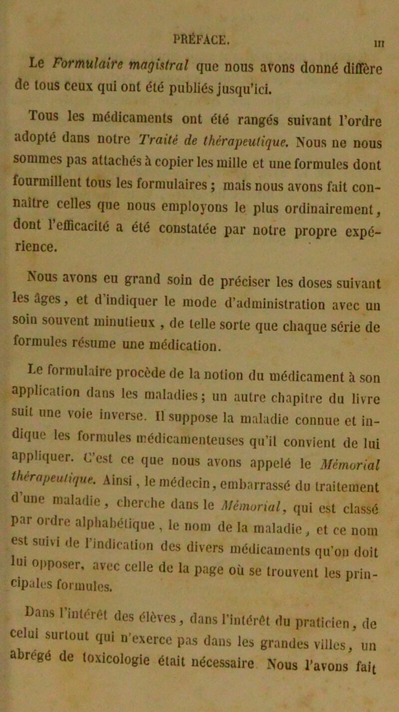 m Le Formulaire magistral que nous avons donné diffère de tous ceux qui ont été publiés jusqu’ici. Tous les médicaments ont été rangés suivant l’ordre adopté dans notre Traité de thérapeutique. Nous ne nous sommes pas attachés à copier les mille et une formules dont fourmillent tous les formulaires ; mais nous avons fait con- naître celles que nous employons le plus ordinairement, dont 1 efficacité a été constatée par notre propre expé- rience. Nous avons eu grand soin de préciser les doses suivant les âges, et d indiquer le mode d’administration avec un soin souvent minutieux , de telle sorte que chaque série de formules résume une médication. Le formulaire procède de la notion du médicament à son application dans les maladies ; un autre chapitre du livre suit une voie inverse. Il suppose la maladie connue et in- dique les formules médicamenteuses qu’il convient de lui appliquer. C’est ce que nous avons appelé le Mémorial thérapeuhque. Ainsi, le médecin, embarrassé du traitement dune maladie, cherche dans le Mémorial, qui est classé par ordre alphabétique , le nom de la maladie, et ce nom est suivi ,le l’indication des divers médicaments qu’on doit lut opposer, avec celle de la page où se trouvent les prin- cipales formules. Dans l’intérét des élèves, dans l’intérêt du praticien, de surtout qui n exerce pas dans les grandes villes, un a régé de toxicologie était nécessaire Nous l’avons fait