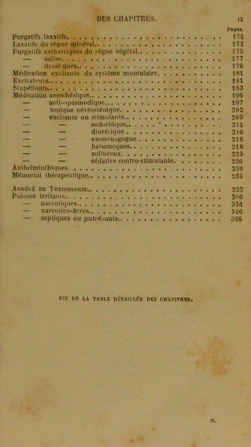 Patei. Purgatifs laxatifs. 174 Laxatifs du r^gne minéral 172 Purgatifs caiharliques du règne végétal 175 — salins - 177 — drastiques 178 MédiraHon exciiauie du système musculaire 181 Exi'itateurs ISI Stupéliants 183 Médication anesthésique 106 — anti-spasmodique 107 — tonique névrosténique 202 — e.xcitante ou stimulante 200 — — sudorilique ’ 214 — — diurétique 2l6 — — eminénagogue 218 — — balsamiques 218 — — sulfureux 223 — — sédative contro-stimulante 226 Anthelminihiques 230 Mémorial thérapeutique 255 Abrégé de Toxicologie 257 Poisons irritants 2ii6 — naicoti(|ups 334 — narcoiico-âcres 346 — septiques ou putré.iauts 366 Flft DE LA TABLE DÉTAILLÉE DES CHAPITRES. n.