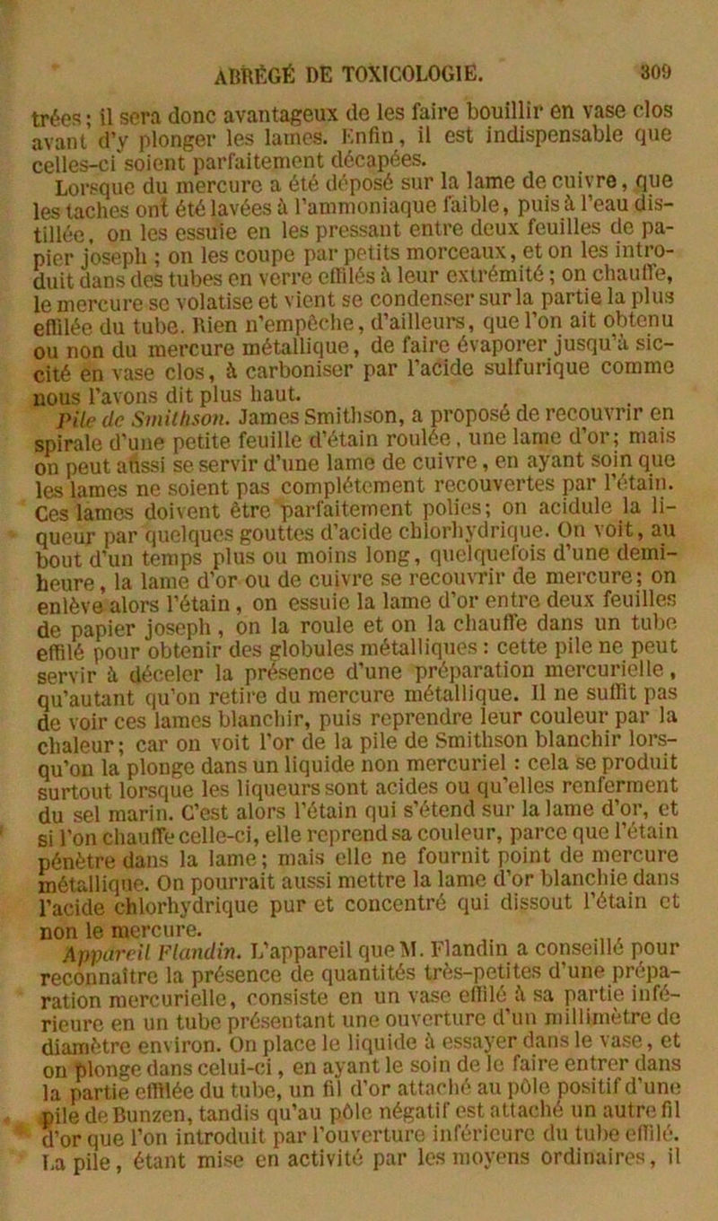 trées ■ il sera donc avantageux de les faire bouillir en vase clos avant d’y plonger les lames. Enfin, il est indispensable que celles-ci soient parfaitement décapées. Lorsque du mercure a été déposé sur la lame de cuivre, que les taches onl été lavées à l’ammoniaque faible, puis à l’eau dis- tillée , on les essuie en les pressant entre deux feuilles de pa- pier Joseph ; on les coupe par petits morceaux, et on les intro- duit dans des tubes en verre ellilés îi leur extrémité ; on chaulfe, le mercure se volatise et vient se condenser sur la partie la plus effilée du tube. Rien n’empôclie, d’ailleurs, que l’on ait obtenu ou non du mercure métallique, de faire évaporer jusqu’à sic- cité en vase clos, à carboniser par l’acide sulfurique comme nous l’avons dit plus haut. Pile de Smilfison. James Smithson, a proposé de recouvrir en spirale d’une petite feuille d’étain roulée, une lame d’or; mais on peut alîssi se servir d’une lame de cuivre, en ayant soin que les lames ne soient pas complètement recouvertes par l’étain. Ces lames doivent être parfaitement polies ; on acidulé la li- queur par quelques gouttes d’acide chlorhydrique. On voit, au bout d’un temps plus ou moins long, quelquefois d’une demi- heure, la lame d’or ou de cuivre se recouvrir de mercure; on enlève alors l’étain, on essuie la lame d’or entre deux feuilles de papier Joseph, on la roule et on la chauffe dans un tube effilé pour obtenir des globules métalliques : cette pile ne peut servir à déceler la présence d’une préparation mercurielle, qu’autant qu’on retire du mercure métallique. 11 ne suffit pas de voir ces lames blanchir, puis reprendre leur couleur par la chaleur; car on voit l’or de la pile de Smithson blanchir lors- qu’on la plonge dans un liquide non mercuriel : cela se produit surtout lorsque les liqueurs sont acides ou qu’elles renferment du sel marin. C’est alors l’étain qui s’étend sur la lame d’or, et si l’on chauffe celle-ci, elle reprend sa couleur, parce que l’étain pénètre dans la lame; mais elle ne fournit point de mercure métallique. On pourrait aussi mettre la lame d’or blanchie dans l’acide chlorhydrique pur et concentré qui dissout l’étain et non le mercure. Appareil Flandin. L’appareil que i\I. Flandin a conseillé pour reconnaître la présence de quantités très-petites d’une prépa- ration mercurielle, consiste en un vase efiilé à sa partie infé- rieure en un tube présentant une ouverture d’un millimètre de diamètre environ. On place le liquide à essayer dans le vase, et on plonge dans celui-ci, en ayant le soin de le faire entrer dans la partie effilée du tube, un fil d’or attaché au pôle positif d’une piledeBunzen, tandis qu’au pôle négatif est attaché un autre fil d’or que l’on introduit par l’ouverture inférieure du tube effilé. La pile, étant mise en activité par les moyens ordinaires, il