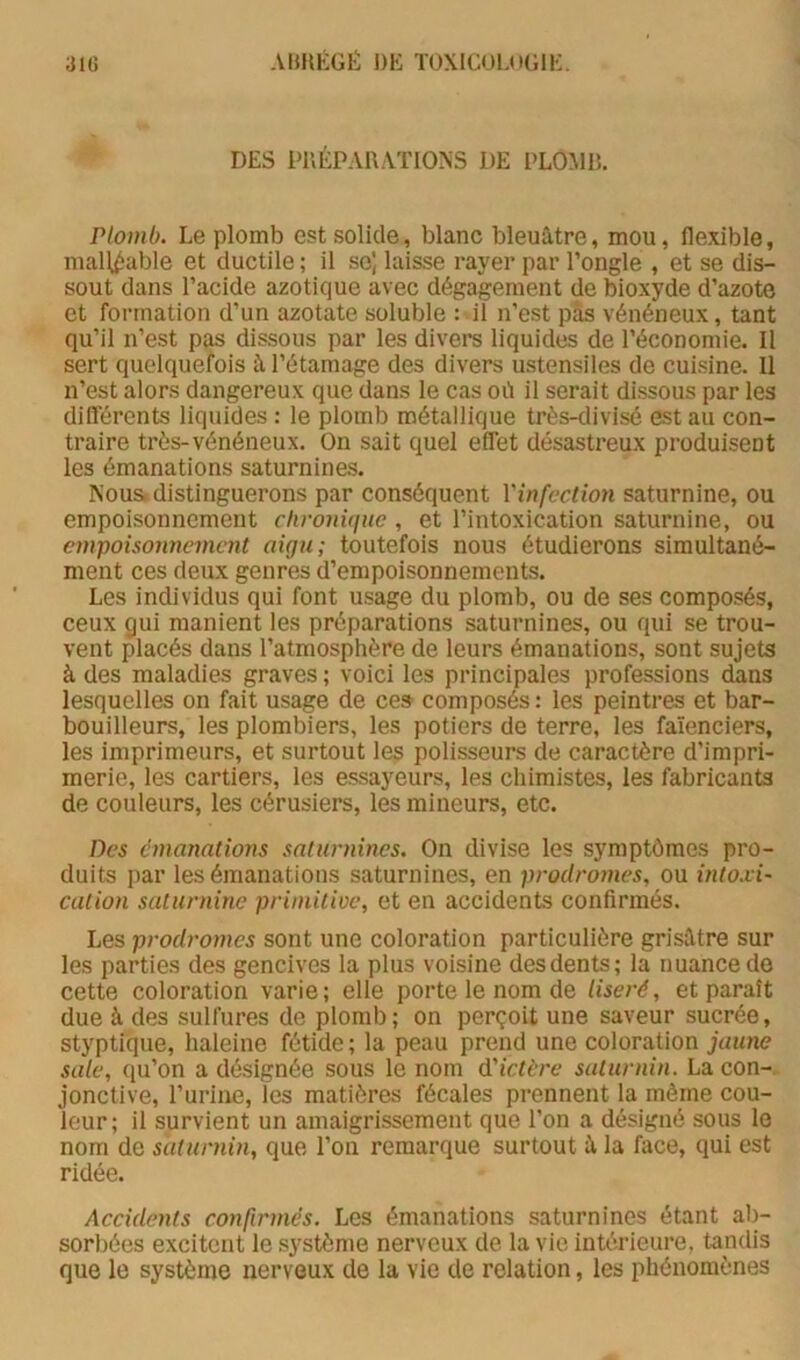 DES PUÉPAUATTONS DE PLOMB. Plomb. Le plomb est solide, blanc bleuâtre, mou, flexible, malléable et ductile ; il se] laisse rayer par l’ongle , et se dis- sout dans l’acide azotique avec dégagement de bioxyde d’azote et formation d’un azotate soluble : il n’est pas vénéneux, tant qu’il n’est pas dissous par les divers liquides de l’économie. Il sert quelquefois à l’étamage des divers ustensiles de cuisine. 11 n’est alors dangereux que dans le cas où il serait dissous par les différents liquides : le plomb métallique très-divisé est au con- traire très-vénéneux. On sait quel effet désastreux produisent les émanations saturnines. Nous, distinguerons par conséquent l'infection saturnine, ou empoisonnement clivonUjuc, et l’intoxication saturnine, ou empoisonnement aigu; toutefois nous étudierons simultané- ment ces deux genres d’empoisonnements. Les individus qui font usage du plomb, ou de ses composés, ceux gui manient les préparations saturnines, ou qui se trou- vent placés dans l’atmosphère de leurs émanations, sont sujets à des maladies graves ; voici les principales professions dans lesquelles on fait usage de ce» composés : les peintres et bar- bouilleurs, les plombiers, les potiers de terre, les faïenciers, les imprimeurs, et surtout les polisseurs de caractère d’impri- merie, les cartiers, les essayeurs, les chimistes, les fabricants de couleurs, les cérusiers, les mineurs, etc. Des émanations saturnines. On divise les symptômes pro- duits par les émanations saturnines, en prodromes, ou mto-vi- cation saturnine primitioe, et en accidents confirmés. Les prodromes sont une coloration particulière grisâtre sur les parties des gencives la plus voisine desdents; la nuance de cette coloration varie; elle porte le nom de liseré, et paraît due à des sulfures de plomb; on perçoit une saveur sucrée, styptique, haleine fétide ; la peau prend une coloration jaune sale, qu’on a désignée sous le nom d'ictère saturnin. La con- jonctive, l’urine, les matières fécales prennent la môme cou- leur; il survient un amaigrissement que l’on a désigné sous le nom de saturnin, que l’on remarque surtout â la face, qui est ridée. Accidents confirmés. Les émanations saturnines étant ab- sorbées excitent le système nerveux de la vie intérieure, tandis que le système nerveux de la vie de relation, les phénomènes