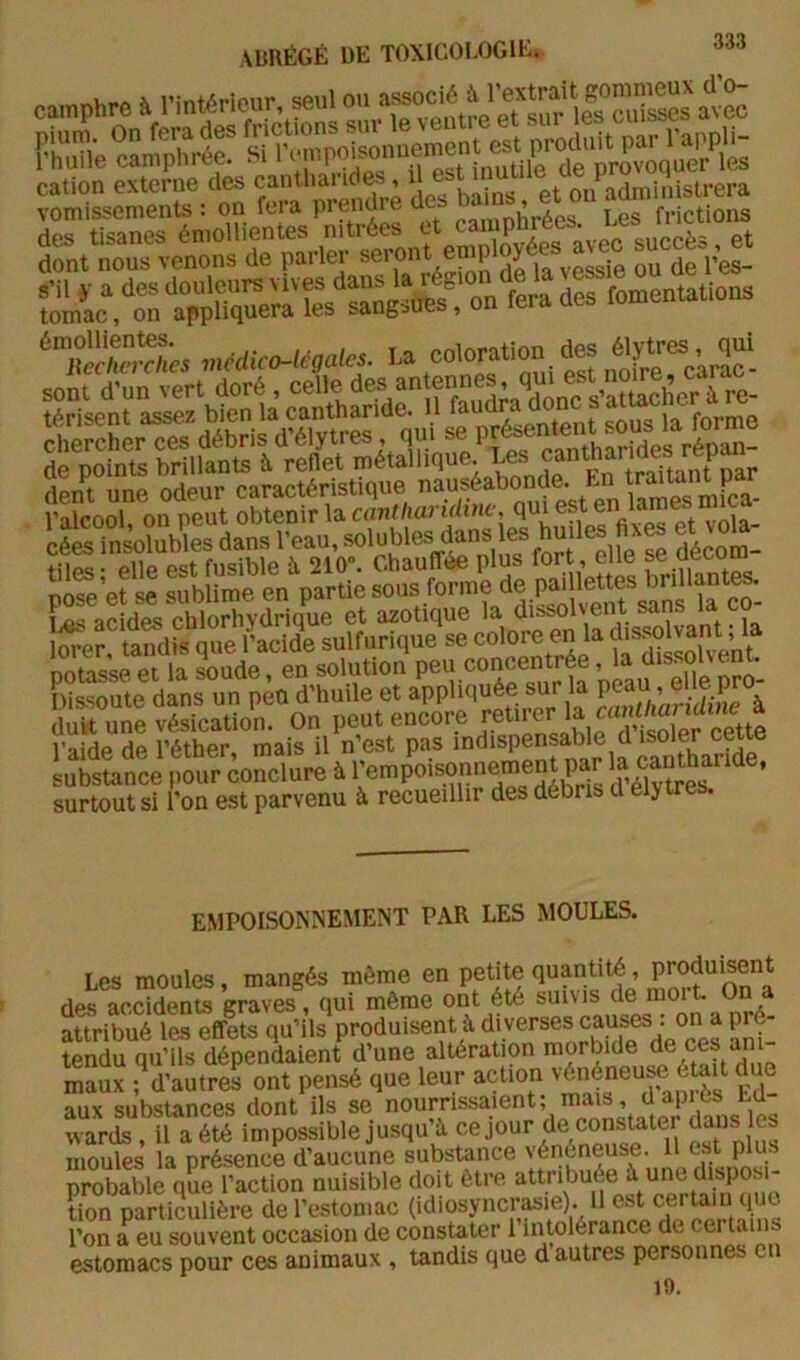 camphre h l’inténeur seul FS c™phré?/nv^^^ î-om“L“ eS“:‘o“ toa prendra des des tisanes émollientes '.‘i** 'J îlL^tn fera des fomentations SSS« ,ncMc^mies. U coloration des élytrès, issafiSsfe de points brillants à reflet métallique. Les cantl^^^^^ dent une odeur caractéristique l’alcool, on peut obtenir la cuTi^/iaruitne, <1^ est en lames cées insolubles dans l’eau, «ol^^es dans es hu les et vo^a_ tiles; elle est fusible à 210». Chauffée plus fojt^ pose et se sublime en partie sous forme d®.Pf ' co- i,as acide.s chlorhydrique et azotique la dissolvent sans la co iSer, tandis que l’acide sulfurique se colore en la potasse et la soude, en solution pc« conf Dissoute dans un peu d’huile et cantliaridine à duvt une vésication. On peut encore l’aide de l’éther, mais il n’est pas indispensable d isoler ceue Lbstance iiour conclure à ^empoisonnement par surtout si l’on est parvenu à recueillir des débris d élytres. EMPOISONNEMENT PAR LES MOULES. Les moules, mangés même en petite quantité, des accidents graves, qui même ont été sui\ is de moi L On attribué les effets qu’ils produisent à diverses causes : on a pré- tendu qu’ils dépendaient d’une altération morbide Sî ; d'aulreS ont pensé que leur action 'énéneup due aux substances dont ils se wards , il a été impossible jusqu à ce jour de constoter ^uns les moules la présence d’aucune substance yénéneuse. U est plu probable que l’action nuisible doit être tion particulière de l’estomac (idiosyncr^ie). Il est cei tain quo l’on a eu souvent occasion de constater 1 intolérance de certains estomacs pour ces animaux , tandis que d autres personnes en 19.