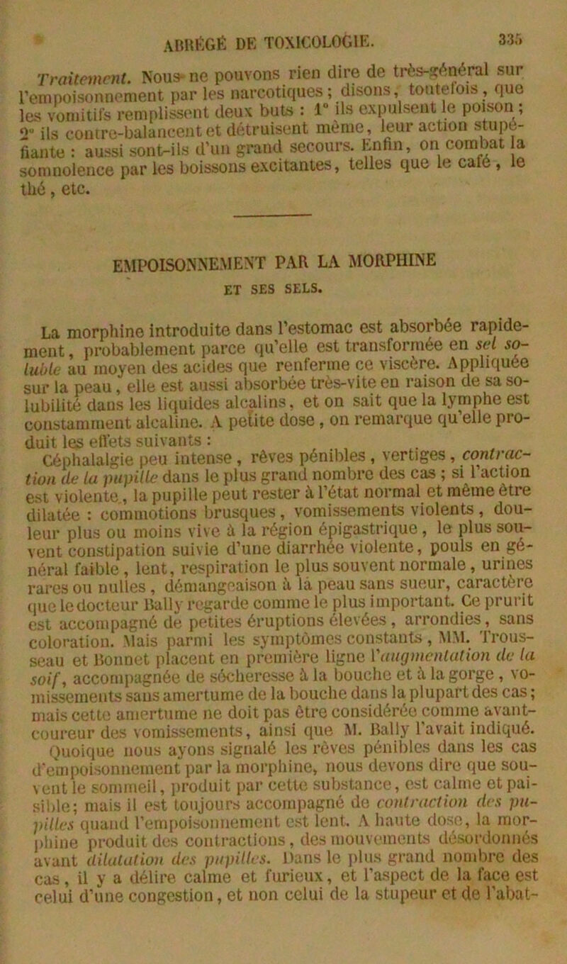 33r. rraitnncnt. Noua- ne pouvons rien dire de très-?(^néral sur l’empoisonnenient par les narcotiques; disons, toutelois , que les voniitils remplissent deux buts : 1“ ils expulsent le poison ; ils coutre-balancent et de.truisent meme, leur action stupé- fiante : aussi sont-ils d’un grand secours. Enfin, on combat a somnolence par les boissons excitantes, telles que le café , e thé, etc. EMPOISONNE.MENT PAR LA MORPHINE ET SES SELS. La morphine introduite dans l’estomac est absorbée rapide- ment , probablement parce qu’elle est transformée en sel so- luble au moyen des acides que renferme ce viscère. Appliquée sur la peau, elle est aussi absorbée très-vite en raison de sa so- lubilité dans les liquides alcalins, et on sait que la lymphe est constamment alcaline. A petite dose, on remarque qu elle pro- duit les etlets suivants : Céphalalgie peu intense, rêves pénibles, vertiges, contrac- tion de la pupille dans le plus grand nombre des cas ; si 1 action est violente, la pupille peut rester à l’état normal et même être dilatée : commotions brusques , vomissements violents , dou- leur plus ou moins vive à la région épigastrique , le plus sou- vent constipation suivie d’une diarrhée violente, pouls en gé- néral faible, lent, respiration le plus souvent normale, urines rares ou milles , démangeaison à là peau sans sueur, caractère que le docteur Daily regarde comme le plus important. Ce prurit est accompagné de petites éruptions élevées, arrondies, sans coloration. Mais parmi les symptômes constants , MM. Trous- seau et Bonnet placent en première ligne Vaugmenlution de la soif, acconqiagnée de sécheresse à la bouche et à la gorge , vo- missements sans amertume de la bouche dans la plupart des cas ; mais cette amertume ne doit pas être considérée comme avant- coureur des vomissements, ainsi que M. Daily l'avait indiqué. Quoique nous ayons signalé les rêves pénibles dans les cas d'empoisonnement par la morphine, nous devons dire que sou- vent le sommeil, produit par cette substance, e.st calme et pai- sible; mais il est toujours accompagné de contraction des pu- pilles quand rempoisonnement est lent. A hante dose, la mor- phine produit des contractions, desmouvi'inents désordonnés avant dilulation des pupilles. Dans le jilus grand nombre des cas, il y a délire calme et furieux, et l’aspect de la face est celui d’une congestion, et non cciui de la stupeur et de l’abat-