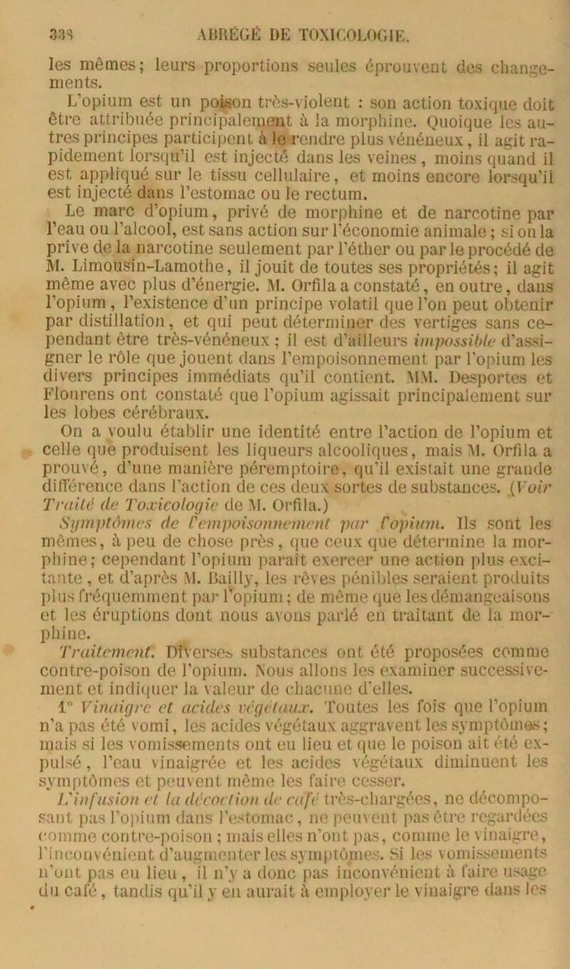 les mêmes; leurs proportions seules éprouvent des cli;in;îe- ments. L’opium est un poison três-violent : son action toxique doit être attribuée principalement à la morphine. Quoique les au- tres principes participent à le rendre plus vénéneux, il agit ra- pidement lorsqu’il est injecté dans les veines , moins quand il est appliqué sur le tissu cellulaire, et moins encore lorsqu’il est injecté dans l’estomac ou le rectum. Le marc d’opium, privé de morphine et de narcotine par l’eau ou l’alcool, est sans action sur l’économie animale ; si on la prive de la narcotine seulement par l’éther ou par le procédé de m. Limousin-Lamothe, il jouit de toutes ses propriétés; il agit même avec plus d’énergie. ]\1. Orfilaa constaté, en outre, dans l’opium , l’existence d’un principe volatil que l’on peut obtenir par distillation, et qui peut déterminer des vertiges sans ce- pendant être trè.s-vénéneux ; il est d’ailleurs iiiipossihk- d’as.si- gner le rôle que jouent dans l’empoisonnement par l’opium les divers principes immédiats qu’il contient. MM. Desportes et l'Tourens ont constaté que l’opium agissait principalement sur les lobes cérébraux. On a voulu établir une identité entre l’action de l’opium et celle que produisent les liqneurs alcooliques, mais ^1, Orlila a prouvé, d’une manière péremptoire, qu’il existait une grande dilTérence dans l’action de ces deux sortes de substances. {Voir Trtiild de Toxicologie de ÎM. Oi’fila.) Sijni))t(hne.'> de rc)H])oisoiu)eine>il par Copium. Ils sont les mêmes, ù. peu de chose près, (jiie ceux que détermine la mor- phine; cependant l’opium paraît exercer une action ])lus exci- tante , et d’après M. lîailli', les rêves pénibles seraient produits plus fréquemment par l’opium ; de même (lue les démangeaisons et les éruptions dont nous avons parlé en traitant de la mor- phine. Tvailement. Dft’erscs substances ont été proposées comme contre-poison de l’opinin. Nous allons les examiner successive- ment et indiciuer la valeur de chacune d'elles. 1 Vinaigre et acides vrgetau.r. Toutes les fois que l’opium n’a pas été vomi, les acides végétaux aggravent les .symptômes ; mais .si les vornis.sements ont eu lieu et (pie le poison ait été ex- pulsé , l’eau vinaigrée et les acides végétaux diminuent les syni[)tômes et peuvent môme les faire cesser. L'infusion el la décoction de café très-chargées, ne décompo- sant pas l'opium dans l’estomac, ne peinent pas être regardées comme contre-poison ; niaiselles n'ont jias, comme le vinaigre, l’inconvénient d’augmenter les symptôpies. Si les vonii.ssements n’ont pas eu lieu , il n’y a donc pas inconvénient à faire usage du café, tandis qu’il y en aurait ù employer le vinaigre dans les