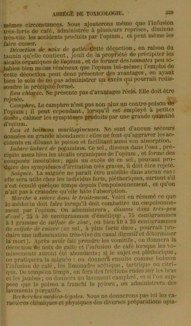 : mêmes circonstances. Nous ajouterons même que l’infusion très-forte de café, administrée à plusieurs reprises, diminue très-vite les accidents produits par l’opium, et peut même les fâiro c6SS6r* Décoction de noix de g(dle. Cette décoction, en raison du tannin qu’elle contient, jouit de la propriété de précipiter les . alcalis organiques de l’opium, et de former des tonnâtes peu so- lubles bien moins vénéneux que l’opium lui-mème; l’emploi de cette décoction peut donc présenter des avantages, en ayant bien le soin de ne pas administrer un excès qui pourrait redis- soudre le précipité formé. Eau chlorée. Xe présente pas d’avantages réels. Elle doit être rCj6téG- Camphre. Le camphre n’est pas non plus un contre poison de l’opium ; il peut ceixmdaut, lorsqu’il est employé è petites dosés, calmer les symptômes produits par une grande quantité d’opium. Eau et boissons muciUigineuses. Ne sont d’aucun secours données en grande abondance : elles ne font qu’aggraver les ac- cidents en diluant le poison et facilitant aussi son absorption. lodure ioduré de potassûim. Ce sel, dissous dans l’eau , pré- cipite assez bien les alcalis organiques de l’opium , et forme des composés insolubles; njais un excès de ce sel, pouvant pro- xluire des symptômes d’irritation très graves, il doit être rejeté. Saignée. La saignée ne paraît être nuisible dans aucun cas: elle sera utile chez les individus forts, pléthoriques, surtout s’il s'est écoulé quelque temps depuis l’empoisonnement, et qu’on n’ait pas à craindre qu’elle hôte l’absorption. Marche à siiiore dans le traitement. Voici en résumé ce que le médecin doit faire lors(iu’il doit combattre un empoisonne- ment par l’opium. On administrera, dissous dans très-peu d'cait, 25 à 30 centigrammes d’émétique , 75_ centigrammes à 1 gramme de sulfate de zinc, ou bien lO à 25 centigrammes de sulfate de cuivre (ce sel, à plus forte dose, pourrait pro- duire une inllamination très-vive du canal digestif et détermiuer la mort). Après avoir fait jirendre les vomitifs , on donnera la décoction de noix de galle et l’iiirusion de café lorsque les vo- inissements auront été abondants; si le sujet est pléthorique, on pratiquera la saigu''‘c : ou donneÆ ensuite comme boisson l’infusion de café, les limonades acétique, tartrique ou citri- que. De temps en temps, on fera des frictions rudes sur les bras et les jambes ; on donnera un lavement camphré, et si l’on sup- pose que le poison a franchi le pylore, on administrera des lavements purgatifs. Hechrrehes médico-U gates. Nous ne donnerons pas ici les ca- ractèrc.s chimiques et physiques des diverses prépai'ations opia-