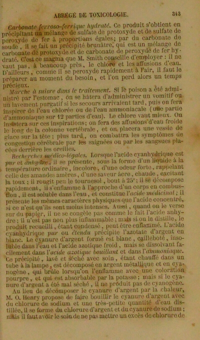 Carbonate {erroso-fcrrUfuc Uijdraté. Ce produit s’obtient en précipitant im mélange de sulfate de protoxyde et de sulfate de peroxyde do fer à proportions égales; par du carbonate de soude', U se fait un précipité brunâtre, qui est un mélange de carbonate de protoxyde et de carbonate de peroxyde de fer hy- draté. C’est ce magma que M. Smith cojj^ille d employer : u ne vaut pas, à beaucoup près, le chlore et les aüusions d eau. D’ailleurs , comme il se peroxyde rapidement à 1 air, il laut le préparer au moment du besoin, et l’on perd alors un temps ^'^yiarche à suiore ctaiis le traitement. Si le poison a été admi- nistré par l’estomac , on se hâtera d’administrer un vomitif ou un lavement purgatif si les secours arrivaient tard, puis on fera inspirer de l’eau chlorée ou de l’eau ammoniacale (inw partie d’ammoniaciue sur 12 parties d’eau). Le chlore vaut mieux. On inststera sur ces inspirations; on fera des allusions'd’eau froide le long de la colonne vertébrale, et on placera une vessie de glace sur la tète ; plus tard, on combattra les symptômes de congestion cérébrale par les saignées ou par les sangsues pla- cées tlerrière les oreilles. Recherches médico-légales. Lorsque l’acide cyanhydrique est mir et (irihgt^^ il se présente, sous la forme d’un liquide à la température ordinaire, incolore, d’une odeur forte, rajipelant celle des amandes amères, d’une saveur àcre, chaude, axcitant la toux ; il rougit peu le tournesol, bout à 25“ ; il se décompose rapidement, il s’enllamme à l’approche d’un corps en combus- tion , il est soluble dans l’eau, et constitue i'acide médicinal ; il présente les mêmes caractères physiques que l’acide concentré, si ce n’est qu’ils sont moins intenses. Aussi, quand on le verse sur du papigr, il ne se congèle pas comme le fait l’acide anhy- dre ; il n’est pas non plus inflammable ; mais si on le distille, le produit recueilli, étant condensé, jieut être enflammé. L’acide cyanhydrique pur ou étendu précipite l’azotate d argent en blanc.” Le cyanure d’argent formé est blanc , cg.illeboté, inso- luble dans l’eau et l’acide azotique froid , mais se dissolvant fa- cilement dans Vacide azotiaue bouillant et dtaviVammoniaque. Ce précipité , lavé et ^che avec soin , étant chauffé dans un tube à la lampe , est décomposé en argent métall4(iue et en cya- nogène , qui brûle lorscju’on l’enflamme avec une coloration pourpre, et qui est absorbable par la potasse ; mais si le cya- nure d’argent a été mal séché , il ne produit pas de cyanogène. Au lieu de décomposer le cyanure d'argent par la chaleur, M. O. Henry propose de faire bouillir le cyanure d argent avec du chlorure de sodium et une très-petite quantité d’eau dis- tillée, il se forme du cldorure d’argent et du cyanure de sodium ; nÀLs il faut a\ oir le soin de ne pas mettre un excès de chlorure de