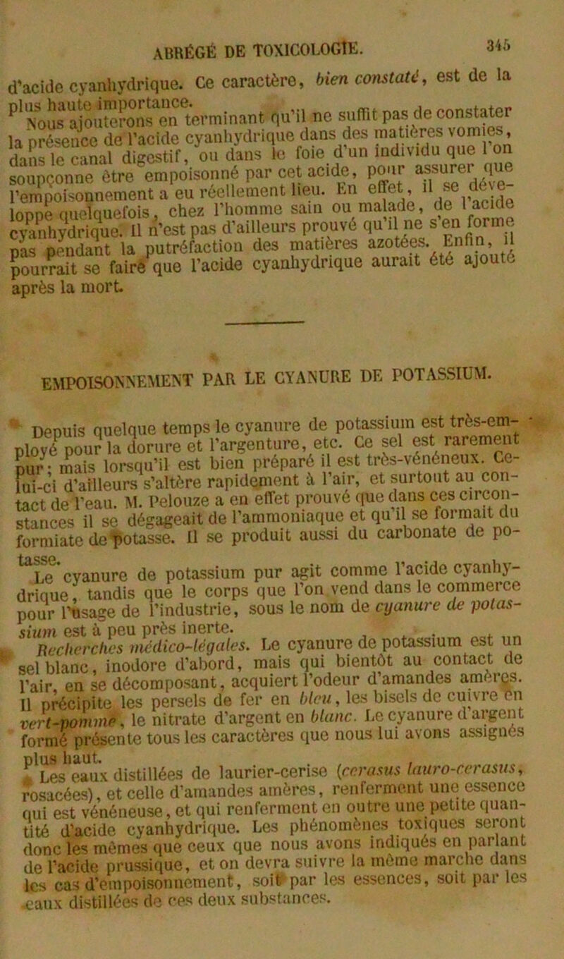 d’acidc cyanhydrique. Ce caractère, bien constaté, est de la ''‘^SrajTOttPÔ^OT't'wminant nu’ll no aufr.t pas (le constater la Drésetice de l’acide cyanhydrique dans des matières \omies, dans le canal digestif, ou dans le foie d’un individu que 1 on soupçonne être empoisonné par cet acide, pour assurer que l’empoisonnement a eu réellement heu. En effet,  je déve lonne (luelquefois, chez l’homme sain ou malade, de 1 acide Shydrique; U n’est pas d’ailleurs prouvé qu il ne s en forme nas oLdant la putréfaction des matières azotées. Enfin, il pSirÇait se fairé que l’acide cyanhydrique aurait été ajouté après la mort. EMPOISONNEMENT PAR LE CYANURE DE POTASSIUM. Depuis quelque temps le cyanure de potassium est très-em- ployé^ pour la dorure et l’argenture, etc. Ce sel est rarement pu/- mais lorsqu’il est bien préparé il est très-vénéneux. Ce- lui-ci d’ailleurs s’altère rapidement à l’air, et surtout au con- tact de l’eau. M. Pelouze a en effet prouvé que dans ces circon- Sances il se dégageait de l’ammoniaque et qu il se formait du formiate delîotasse. Il se produit aussi du carbonate de po- tâSSC* • U Le cyanure de potassium pur agit comme l’acide cyanhj- drique, tandis que le corps que l’on vend dans le commerce pour l'usage de l’industrie, sous le nom de cyanure de potas- sium est 'à peu près inerte. Recherches médico-légales. Le cyanure de potassium est un sel blanc, inodore d’abord, mais qui bientôt au contact de l’air en se décomposant, acquiert l’odeur d amandes amèrqs. Il précipite les persels de fer en bleu, les bisels de cuureen vert-nommip, le nitrate d’argent en blanc. Le cyanure d argent formé présente tous les caractères que nous lui avons assignés plus haut, . , , Les eaux distillées de laurier-ceri.se (rera.'nis lauro-rerasus, ro.sacées), et celle d’amandes amères, renferment une essence qui est vénéneuse, et qui renferment en outre une petite quan- tité d’acide cyanhydrique. Les phénomènes toxiques seront donc les mêmes que ceux que nous avons indiqués en parlant de l’acide prussique, et on devra suivre la môme maiche dans les cas d’empoisonnement, .soit par les essences, soit par les .eaux distillées de ces deux substances.