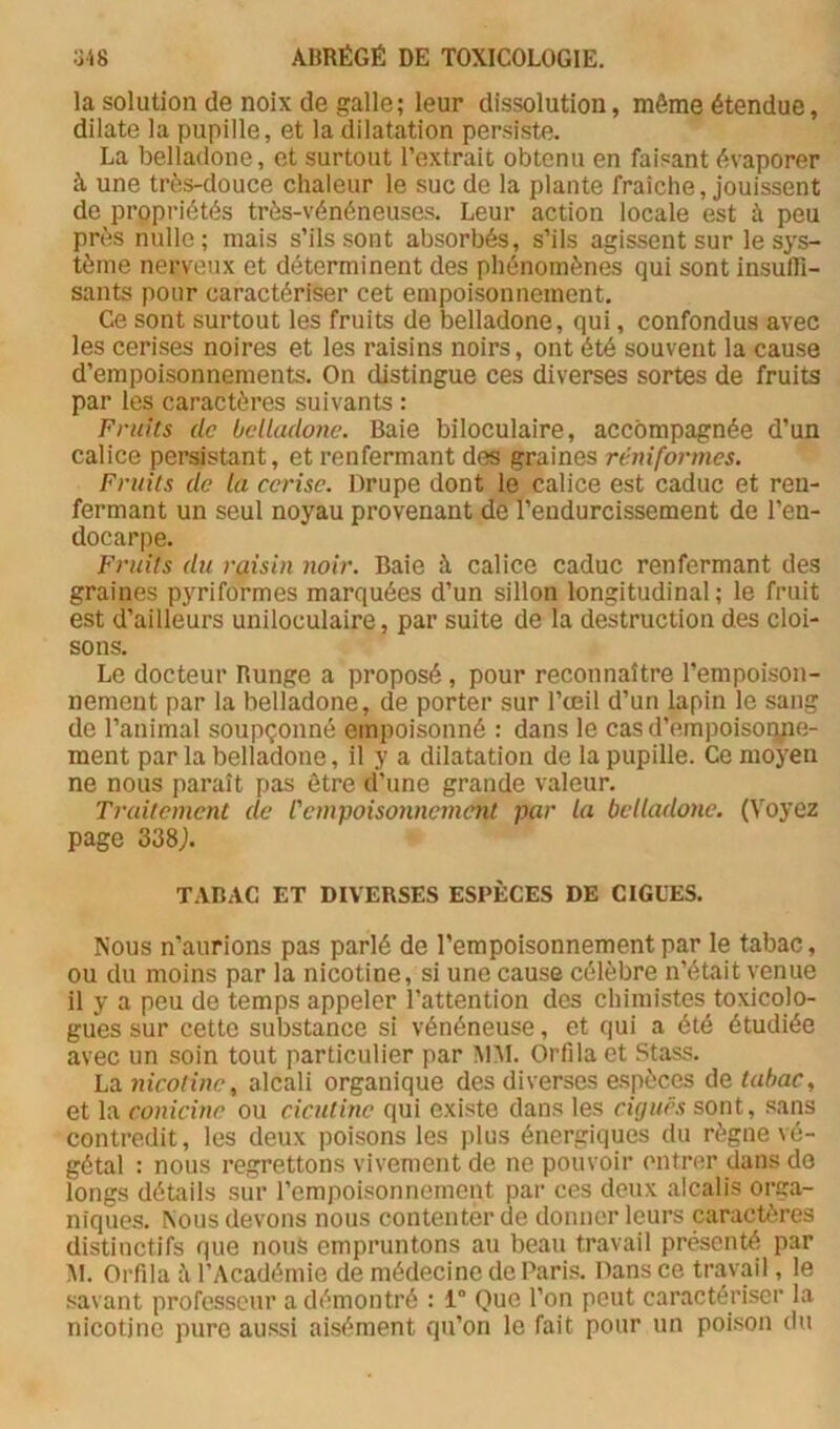 la solution de noix de galle; leur dissolution, même étendue, dilate la pupille, et la dilatation persiste. La belladone, et surtout l’extrait obtenu en faisant évaporer à une très-douce chaleur le suc de la plante fraîche, jouissent de propriétés très-vénéneuses. Leur action locale est à peu près nulle; mais s’ils sont absorbés, s’ils agissent sur le sys- tème nerveux et déterminent des phénomènes qui sont insufii- sants pour caractériser cet empoisonnement. Ce sont surtout les fruits de belladone, qui, confondus avec les cerises noires et les raisins noirs, ont été souvent la cause d’empoisonnements. On distingue ces diverses sortes de fruits par les caractères suivants : Fruits de belladone. Baie biloculaire, accompagnée d’un calice persistant, et renfermant des graines réniformes. Fruits de la cerise. Drupe dont le calice est caduc et ren- fermant un seul noyau provenant de l’endurcissement de l’en- docarpe. Fruits du raisin noir. Baie à calice caduc renfermant des graines pyriformes marquées d’un sillon longitudinal; le fruit est d’ailleurs uniloculaire, par suite de la destruction des cloi- sons. Le docteur Runge a proposé, pour reconnaître l’empoison- nement par la belladone, de porter sur l’œil d’un lapin le sang de l’animal soupçonné empoisonné : dans le cas d’empoisoryie- ment par la belladone, il y a dilatation de la pupille. Ce moyen ne nous paraît pas être d’une grande valeur. Traitement de l'cmytoisonnemcnt par la belladone. (Voyez page 338j. TABAC ET DIVERSES ESPÈCES DE CIGUËS. Nous n’aurions pas parlé de l’empoisonnement par le tabac, ou du moins par la nicotine, si une cause célèbre n’était venue il y a peu de temps appeler l’attention des chimistes toxicolo- gues sur cette substance si vénéneuse, et qui a été étudiée avec un soin tout particulier par Ai:\l. Orfila et Stass. La nicotine^ alcali organique des diverses espèces de tabac, et la conicine ou cicutine qui existe dans les ciguës sont, sans contredit, les deux poisons les plus énergiques du règne vé- gétal : nous regrettons vivement de ne pouvoir (mtrer dans do longs détails sur l’empoisonnement par ces deux alcalis orga- niques. Nous devons nous contenter de donner leurs caractères distinctifs que nous empruntons au beau travail présenté par M. Orfila il l’Académie de médecine de Paris. Dans ce travail, le savant professeur a démontré : 1” Que l’on peut caractériser la nicotine pure aussi aisément qu’on le fait pour un poison du