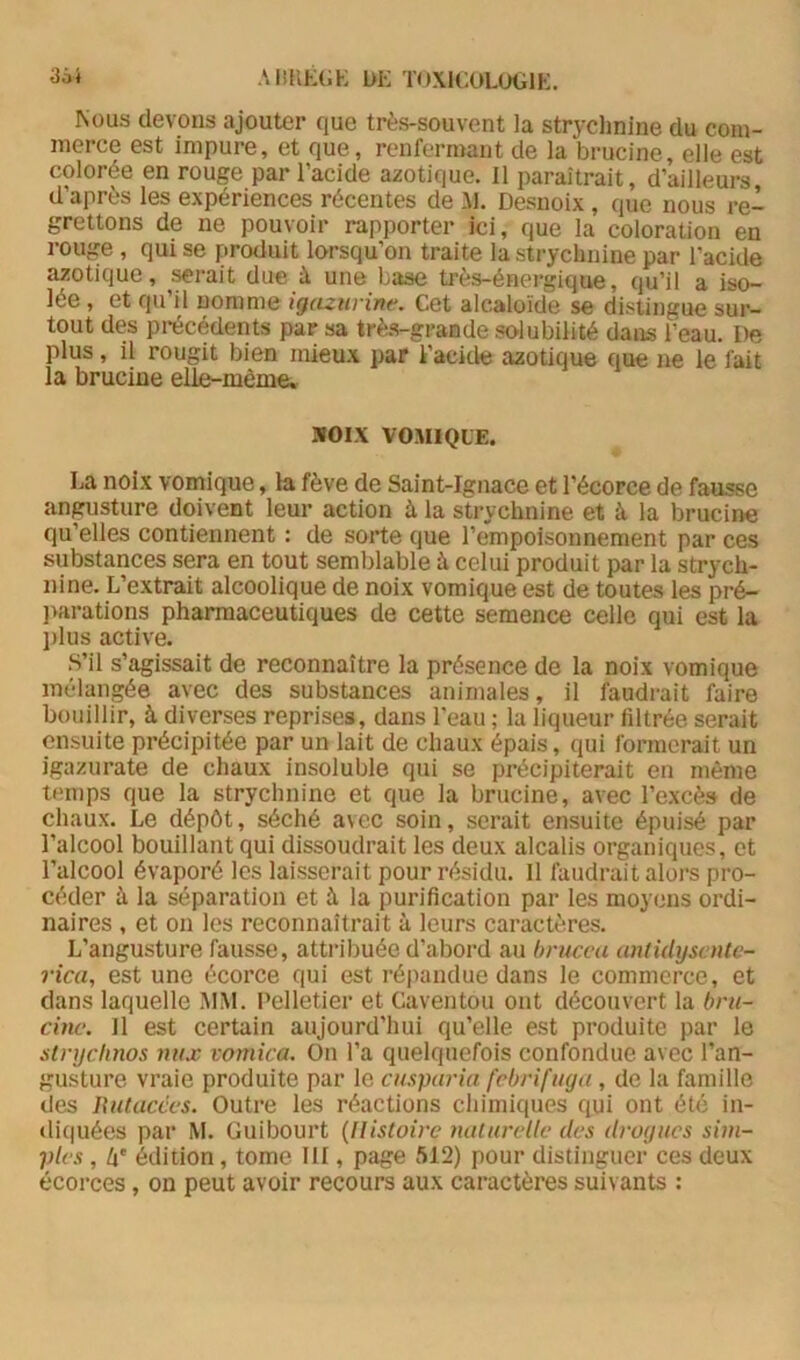 3Ô* AimÉGK bK TOXlCOLüGlK. Nous devons ajouter que très-souvent la strychnine du com- merce est impure, et que, renfermant de la brucine, elle est colorée en rouge par l’acide azotique. Il paraîtrait, d’ailleurs d’après les expériences récentes de M. Desnoix , que nous re- grettons de ne pouvoir rapporter ici, que ia coloration en rouge , qui se produit lorsqu’on traite la strychnine par l’acide azotique, ^rait due à une base très-énergique, qu’il a iso- lée , et qu’il nomme igcuwine. Cet alcaloïde se distingue sur- tout des pi-écédents par sa très-grande solubilité dans l’eau. De plus, il rougit bien mieux par l’acide azotique que ne le fait la brucine elle-même» MOIX VOMIQUE. La noix vomique, la fève de Saint-Ignace et l’écorce de fausse angusture doivent leur action à la strychnine et à la brucine qu’elles contiennent : de sorte que l’empoisonnement par ces substances sera en tout semblable à celui produit par la strych- nine. L’extrait alcoolique de noix vomique est de toutes les pré- ]>arations pharmaceutiques de cette semence celle qui est la l)lus active. S’il s’agissait de reconnaître la présence de la noix vomique mélangée avec des substances animales, il faudrait faire bouillir, à diverses reprises, dans l'eau ; la liqueur filtrée serait ensuite précipitée par un lait de chaux épais, qui formerait un igazurate de chaux insoluble qui se précipiterait en même temps que la strychnine et que la brucine, avec l’excès de chaux. Le dépôt, séché avec soin, serait ensuite épuisé par l’alcool bouillant qui dissoudrait les deux alcalis organiques, et l’alcool évaporé les laisserait pour résidu. 11 faudrait alors pro- céder à la séparation et à la purification par les moyens ordi- naires , et on les reconnaîtrait à leurs caractères. L’angusture fausse, attribuée d’abord au brucca antidyscntc- rica, est une écorce qui est répandue dans le commerce, et dans laquelle MM. Pelletier et Caventou ont découvert la bni- cinc. 11 est certain aujourd’hui qu’elle est produite par le stnjchnos nux vomica. On l’a quelquefois confondue avec l’an- gusture vraie produite par ie cusparia febrifuga , de la famille des Uutacces. Outre les réactions chimiques qui ont été in- diquées par M. Guibourt {Histoire naturelle des drogues sim- ples , 4' édition, tome III, page 512) pour distinguer ces deux écorces, on peut avoir recours aux caractères suivants :