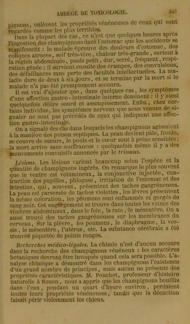 3Ô7 pignons, enlèvent les propriétés vénéneuses de ceux qui sont regaifiés eonime les plus terribles. Dans la idupart des cas, ce n’est que quelques heures après l’ingestion des champignons dans l'estomac que les accidents se manifestent : le malade éprouve des douleurs d estomac, des coliques atroces, soif très-vive, chaleur très-grande, surtout a la région abdominale, pouls petit, dur, serré, fréquent, lespi- ration gênée ; il survient ensuite des crampes, des convulsions, des défaillances sans perte des facultés intellectuelles. La ma- ladie dure de deux h six jours, et se termine par la mort si le malade n’a pas été promptement secouru. Il est vrai d’ajouter que, dans quelques cas, les symptômes d’une affection gastro-intestinale interne dominent : il y aussi quelquefois délire sourd et assoupissement. Enfin, chez cer- tains individus, les symptômes nerveux que nous venons de si- gnaler ne sont pas précédés de ceux qui indiquent une allec- tion gastro-intestinale. . . On a signalé des Cas dans lesquels les champignons agissaient à la manière des poison septiques. La peau devient pille, froide, se couvre de sueurs, le pouls et le cœur sont a peine sensibles, la mort arrive sans souffrances : quelquefois même il y a des mouvements convulsifs annoncés par le trismus. lésions. Les lésions varient beaucoup selon l’espèce et la quantité de champignons ingérés. On remarque le plus souvent que le ventre est volumineux, la conjonctive injectée, •con- traction des pupilles, phlogose, irritation de l’estomac et des intestins, qui, souvent, présentent des taches gangréneuses. La peau est parsemée de taches violettes, les lèvres présentent la même coloration , les poumons sont enflammés et gorgés de sang noir. Cet engorgement se trouve dans toutes les veines des viscères abdominaux, dans le foie, la rate, le mésentère. On a aussi trouvé des taches gangréneuses sur les membranes du cerveau, sur la plèvre, les poumons, le diaphragme, la ves- sie , le mésentère, l’utérus, etc. La substance cérébrale a été trouvée piquetée de points rouges. Recherches médico-légales. La chimie n’est d’aucun secours dans la recherche des champignons vénéneux : les caractères botaniques devront être invoqués quand cela sera possible. L’a- nalyse chimique a démontré dans les champignons l’existence d’un grand nombre de principes, mais aucun ne présente des propriétés caractéristiques. *M. Pouchet, professeur d’histoire naturelle h Uouen, nous a appris que les champignons bouillis dans l’eau, pendant un quart d’heure environ, perdaient toutes leurs propriétés vénéneuses, tandis que la décoction faisait périr violemment les chiens.