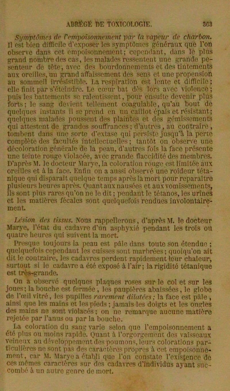 Synrptômes de l'empoisonnement par la vapeur de charbon. Il est bien difficile d’exposer les symptômes généraux que l’on observe dans cet empoisonnement; cependant, dans lé plus grand nombre des cas, les malades ressentent une grande pe- senteur de tête, avec des bourdonnements et des tintements aux oreilles, un grand affaissement des sens et une propension au sommeil irrésistible. La respiration est lente et difficile ; elle finit par s'éteindre. Le cœur bat dès lors avec violence; puis les battements sc ralentissent, pour ensuite devenir plus forts; le sang devient tellement coagulable, qu’au bout de quelques instants il se prend en un caillot épais et résistant; quelques malades poussent des plaintes et des gémissements qui attestent de grandes souffrances; d’autres^ au contraire , tombent dans une sorte d’extase qui persiste jusqu’à la perte complète de^ facultés intellectuelles ; tantôt on observe une décoloration générale de la peau, d’autres fois la face présente une teinte rouge violacée, avec grande flaccidité des membres. D’après M. le docteur Marye, la coloration rouge e.st limitée aux oreilles et à la face. Enfin on a aussi observé une roideur téta- nique qui disparaît quelque temps après la mort pour reparaître plusieurs heures après. Quant aux nausées et aux vomissements, ils sont plus rares qu’on ne le dit ; pendant le tétanos, les urines et les matières fécales sont quelquefois rendues involontaire- ment ' Lésion des tissus. Nous rappellerons, d’après XI. le docteur Xfarye, l’état du cadavre d’un asphyxié pendant les trois ou quatre heures qui suivent la mort. Presque toujours la peau est pûle dans toute son étendue ; quelquefoi.s cependant les cuisses sont marbrées; quoiqu’on ait dit le contraire, les cadavres perdent rapidement leur chaleur, surtout si le cadavre a été exposé à l’air; la rigidité tétanique est très-grande. On a observé quelques plaques roses sur le col et sur les joues; la bouche est fermée, les paupières abaissées, le globe de l’œil vitré, les pupilles rarement dilatées; la face est pâle , ainsi que les mains et les pieds ; jamais les doigts et les ongles des mains ne sont violacés ; on ne remarque aucune matière rejetée par l’anus ou par la bouche. La coloration du sang varie selon que l’empoisonnement a été plus ou moins rapide. Quant â l’orgorgement des vaisseaux veineux au développement des poumons, leurs colorations par- ticulières ne sont pas des caractères propres â cet empoisonne- ment , car M. Marye a établi que l’on constate l’existence de ces mômes caractères sur des cadavres d’individus ayant suc- combé â un autre genre de mort.