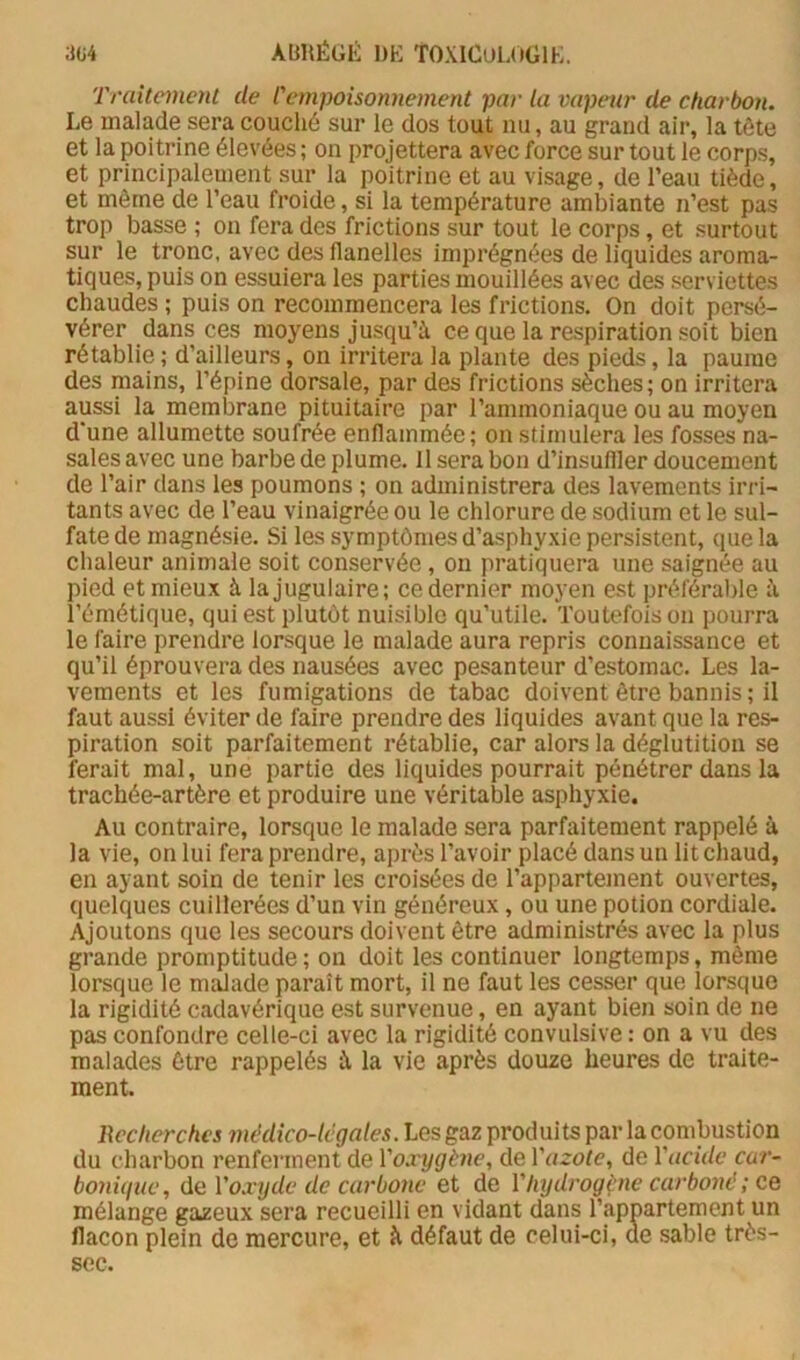 ;Jü4 ABRÉGIÎ: DK TOXICULOGIK. Traitement de l'empoisonnement par la vapeur de charbon. Le malade sera couché sur le dos tout nu, au grand air, la tête et la poitrine élevées ; on projettera avec force sur tout le corps, et principalement sur la poitrine et au visage, de l’eau tiède, et même de l’eau froide, si la température ambiante n’est pas trop basse ; on fera des frictions sur tout le corps, et surtout sur le tronc, avec des flanelles imprégnées de liquides aroma- tiques, puis on essuiera les parties mouillées avec des serviettes chaudes ; puis on recommencera les frictions. On doit persé- vérer dans ces moyens jusqu’à ce que la respiration soit bien rétablie ; d’ailleurs, on irritera la plante des pieds, la paume des mains, l’épine dorsale, par des frictions sèches; on irritera aussi la membrane pituitaire par l’ammoniaque ou au moyen d'une allumette soufrée enflammée; on stimulera les fosses na- sales avec une barbe de plume. Il sera bon d’insuffler doucement de l’air dans les poumons ; on administrera des lavements irri- tants avec de l’eau vinaigrée ou le chlorure de sodium et le sul- fate de magnésie. Si les symptômes d’asphyxie persistent, que la chaleur animale soit conservée , on pratiquera une saignée au pied et mieux à la jugulaire; ce dernier moyen est préférable à l’émétique, qui est plutôt nuisible qu’utile. Toutefois on pourra le faire prendre lorsque le malade aura repris connaissance et qu’il éprouvera des nausées avec pesanteur d’estomac. Les la- vements et les fumigations de tabac doivent être bannis ; il faut aussi éviter de faire prendre des liquides avant que la res- piration soit parfaitement rétablie, car alors la déglutition se ferait mal, une partie des liquides pourrait pénétrer dans la trachée-artère et produire une véritable asphyxie. Au contraire, lorsque le malade sera parfaitement rappelé à la vie, on lui fera prendre, après l’avoir placé dans un lit chaud, en ayant soin de tenir les croisées de l’appartement ouvertes, quelques cuillerées d’un vin généreux, ou une potion cordiale. Ajoutons que les secours doivent être administrés avec la plus grande promptitude; on doit les continuer longtemps, même lorsque le malade parait mort, il ne faut les cesser que lorsque la rigidité cadavérique est survenue, en ayant bien soin de ne pas confondre celle-ci avec la rigidité convulsive : on a vu des malades être rappelés à la vie après douze heures de traite- ment. Recherches médico-légales. Les gaz produits par la combustion du charbon renferment de Voxygène, de Vazole, de Vacide car- boniguc, de Voxyde de carbone et de Vhydrogène carboné ; ce mélange gazeux sera recueilli en vidant dans l’appartement un flacon plein de mercure, et à défaut de celui-ci, de sable très- sec.