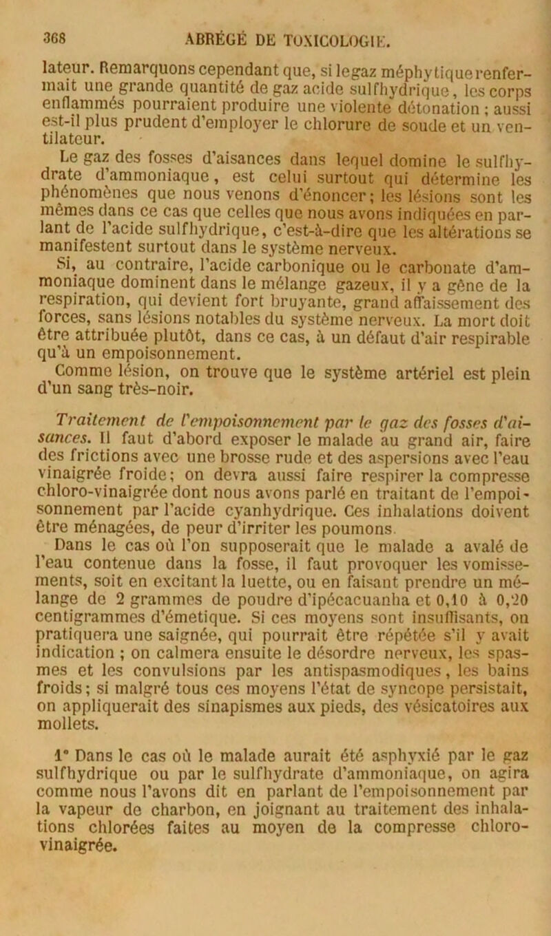 lateur. Remarquons cependant que, si legaz méphy tique renfer- mait une grande quantité de gaz acide sulfliydrique, les corps enflamniés pourraient produire une violente détonation ; aussi est-il plus prudent d’employer le chlorure de soude et un ven- tilateur. Le gaz des fosses d’aisances dans lequel domine le sulfliy- drate d’ammoniaque, est celui surtout qui détermine les phénomènes que nous venons d’énoncer; les lésions sont les mêmes dans ce cas que celles que nous avons indiquées en par- lant de l’acide sulfliydrique, c’est-à-dire que les altérations se manifestent surtout dans le système nerveux. Si, au contraire, l’acide carbonique ou le carbonate d’am- moniaque dominent dans le mélange gazeux, il y a gêne de la respiration, qui devient fort bruyante, grand alTaissement des forces, sans lésions notables du système nerveux. La mort doit être attribuée plutôt, dans ce cas, à un défaut d’air respirable qu’à un empoisonnement. Comme lésion, on trouve que le système artériel est plein d’un sang très-noir. Traitement de l'empoisonnement par le gaz des fosses d'ai- sances. Il faut d’abord exposer le malade au grand air, faire des frictions avec une brosse rude et des aspersions avec l’eau vinaigrée froide; on devra aussi faire respirer la compresse chloro-vinaigrée dont nous avons parlé en traitant de l’empoi- sonnement par l’acide cyanhydrique. Ces inhalations doivent être ménagées, de peur d’irriter les poumons. Dans le cas où l’on supposerait que le malade a avalé de l’eau contenue dans la fosse, il faut provoquer les vomisse- ments, soit en excitant la luette, ou en faisant prendre un mé- lange de 2 grammes de pondre d’ipécacuanha et 0,10 à 0,20 centigrammes d’émetique. Si ces moyens sont insuffisants, on pratiquera une saignée, qui pourrait être répétée s’il y avait indication ; on calmera ensuite le désordre nerveux, les spas- mes et les convulsions par les antispasmodiques, les bains froids; si malgré tous ces moyens l’état de syncope persistait, on appliquerait des sinapismes aux pieds, des vésicatoires aux mollets. 1' Dans le cas où le malade aurait été asphyxié par le gaz sulfhydrique ou par le sulfhydrate d’ammoniaque, on agira comme nous l’avons dit en parlant de l’empoisonnement par la vapeur de charbon, en joignant au traitement des inhala- tions chlorées faites au moyen de la compresse chloro- vinaigrée.