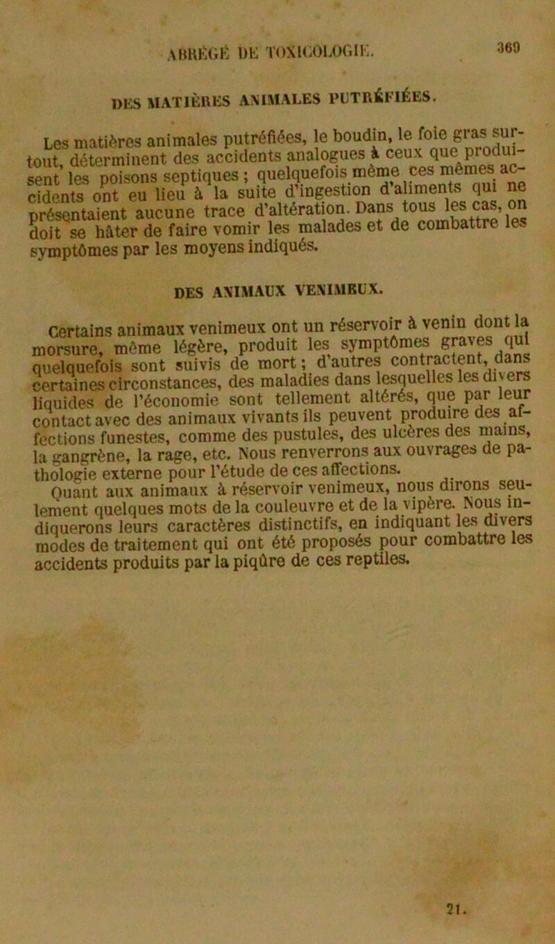 DKS MATIÈUES ANIMALES PUTRÉFIÉES. Les matières animales putréfiées, le boudin, le foie gras sur- tout déterminent des accidents analogues à ceux que produi- eS ' te posons septiqpes, cidcnts ont eu lieu à la suite d’ingestion d aliments qui ne présentaient aucune trace d’altération. Dans tous doit se hâter de faire vomir les malades et de combattre les symptômes par les moyens indiqués. DES ANIMAUX VENIMEUX. Certain.s animaux venimeux ont un réservoir à venin dont la morsure, môme légère, produit les symptômes graves qui quelquefois sont suivis de mort; d autres contractent, da^ certaines circonstances, des maladies dans lesquelles les di ers liquides de l’économie sont tellement altérés, que par leur contact avec des animaux vivants ils peuvent produire des ai- fections funestes, comme des pustules, des ulcères des mains, la gangrène, la rage, etc. Nous renverrons aux ouvrages de pa- thologie externe pour l’étude de ces affections. Quant aux animaux à, réservoir venimeux, nous dirons seu- lement quelques mots de la couleuvre et de la vipère. Nous in- diquerons leurs caractères distinctifs, en indiquant le.s mvers modes de traitement qui ont été proposés pour combattre les accidents produits par la piqûre de ces reptiles. 21.