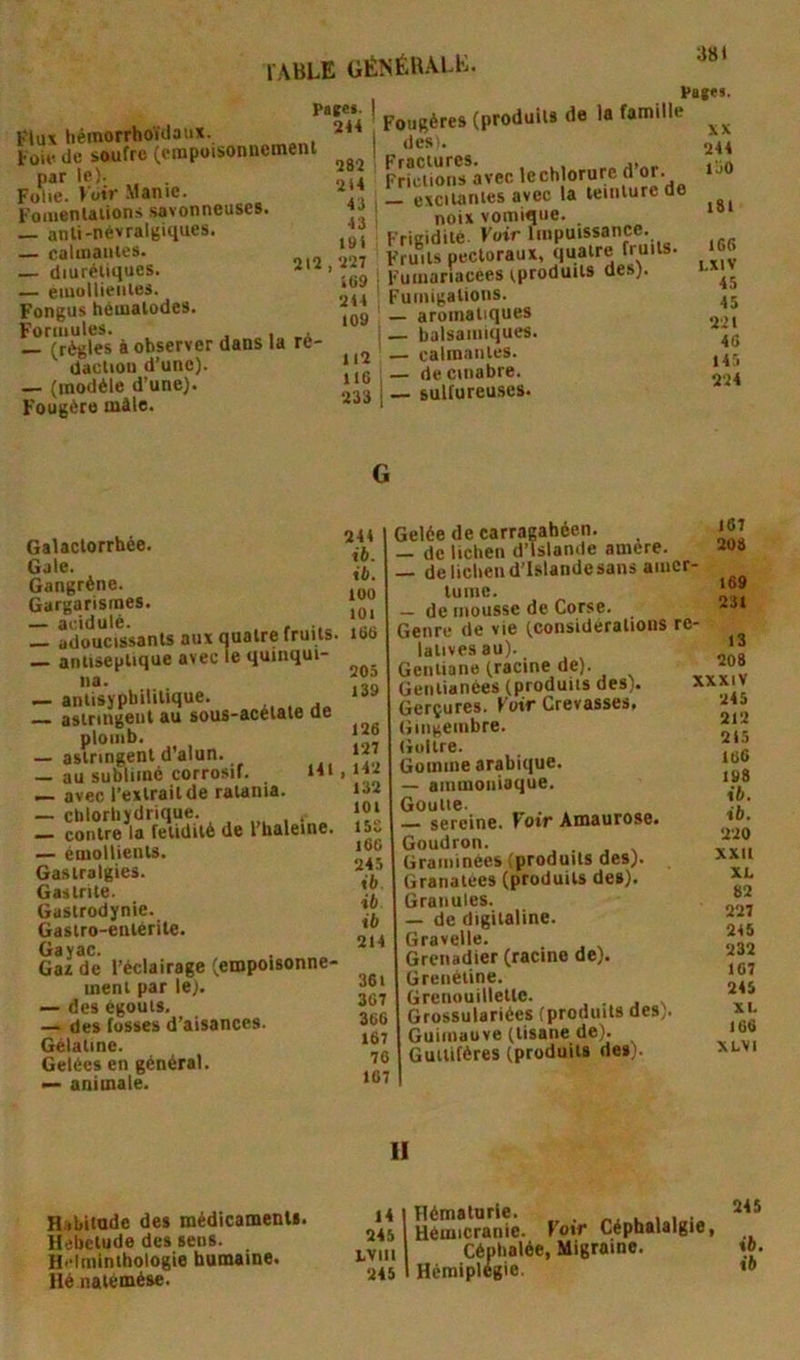 t'lu\ hémorrhoïdaux. Toi*' de soufre (empoisonnemeni par le). Folie. Voir Manie. FomenUiions .savonneuses. — anli-névralgiques. — calmanies. — diurétiques. — eiuullieiiies. Fongus hètualodes. Formules. , , — (règles à observer dans la ré- daclion d’une). — (modèle d’une). Fougère mile. Patei. 214 282 2i4 43 43 191 , 227 >(■9 214 109 112 116 233 ! Fougères (produits de la famille I des.. Frfctions avec — excitantes avec la teinture de ! noix vomique. Frigidité Voir Impuissance. Fruits pectoraux, quatre fruits. Fuiiiariacees ^prodult9 des). Fumigations. — aromatiques — balsamiques. — calmantes. — de cinabre. — sulfureuses. 381 Pat«s. XX 244 l’jO 181 1G6 LXIV 45 45 221 46 145 224 Galactorrhée. Gale. Gangrène. Gargarismes. — acidulé. . , _ adoucissants aux quatre fruits — antiseptique avec le quinqui- na. — antisypbilitique. astringent au sous-acétate de plomb. — astringent d’alun. — au sublimé corrosif. 141 — avec l’extrait de rawnia. — clilorbydrique. contre la fétidité de l haleine. — émollients. Gastralgies. Gastrite. Gastrodynie. Gastro-entérite. Gai de l’éclairage (empoisonne- ment par le). — des égouts. — des fusses d’aisances. Gélatine. Gelées en général. — animale. 244 ib. ib. 100 lOl 166 205 139 126 127 ,142 132 101 ISS 166 245 ib ib ib 214 361 367 366 167 76 167 Gelée de carragahéen. — de lichen d’Islande amère. — delicliend’lslandesans amer- tume. — de mousse de Corse. Genre de vie (considérations re- latives au). Gentiane (racine de). Geiitianées (produits des). Gerçures. Fuir Crevasses, Gingembre. Goitre. Gomme arabique. — ammoniaque. Goutte. — sereine. Voir Amaurose. Goudron. Graminées (produits des). Granatees (produits des). Granules. — de digitaline. Gravelle. Grenadier (racine de). Greiiétine. Grcnouilleltc. Grossulariées (produits des) Guimauve (tisane de). Gutlifères (produits des). 167 208 169 231 13 208 XXXIV 245 212 215 lü6 198 ib. ib. 220 XXII XL 82 227 245 232 107 245 XL 166 XLVI 11 Habitude des médicaments. Hebetude des sens. Hcimintbologie humaine. Hé nalémése. 14 245 LVlll 245 licmaiuric. 1. 1 Hémicranie, loir Céphalalgie, Céphalée, Migraine. Hémiplégie. 245 ib. ib