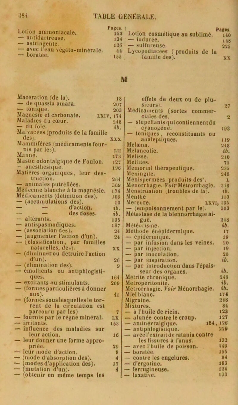 'iSi TABLE ÜÉNÉHALE. I Pages. I Psitf Loiion ammoniacale. 152 Lotion cosmétique au sublimé. lio — aiiiidarireuse. i34 _ ioduree. ,48 aslniigente. ,26 — sulfureuse. 225 — avec I eau vegéto-minérale. H Lycopodiacees ( produits de la — boratee. ,55 | famille des). xs M Macération (de la). ,8 — de qiiassia aiuara. 207 — tonique. 203 Magnésie et carbonate. lxiv, i74 Maladies du cœur. 248 — du foie. té. Malvacces (produits de la famille des. XXX Mammifères (médicaments four- nis par les). lu Manne. ,73 Mastic odontalgique de Foulon. 127 — anestliesique. 19B Matières organiques, leur des- truction. 264 — animales putréfiées. 3Go Médecine blanche à la magnésie. 174 Médicaments (delinitiun des). joo — (accumulations des). 10 — — d’action. ib. — — des doses. ib. — altérants. ,35 — antispasmodiques. ,97 — (associa ion des). 24 — (augmenter l’action d’un). 24 — (classilication, par familles naturelles, des). xx — (diminuerou détruire l’action d’un). 26 — (élimination des). 9 — émollients ou antiphlogisti- ques. 164 — excitants nu stimulants. 209 — (formesparticulièresà donner aux). 4, — (formessouslesquellesle tor- rent de la circulation est parcouru par les) 7 — fournis par le régne minéral, lx — irritants. 153 — inlluence des maladies sur leur action. 16 — leur donner une forme appro- priée. 29 — leur mode d’action. 8 — (mode d’absorption des). 4 — (modes d'application des). 17 — (mutation d'un). 4 — (obtenir en même temps les effets de deux ou de plu- sieurs'. 27 Médicaments (sortes commer- ciales des. 2 — stupelianisquiconliennentdu cyanogène. 193 — toniques, reconstituants ou analeptiques. 119 Melæna. 248 Mélancolie. ib. Melisse. 210 Mellites. 75 Memorial thérapeutique. 235 .Méningite. 248 Ménispermées produits des'. l Méiiorrtiagie. Voir MetrorrI-agic. 218 Menstruation ^troubles de la;. ib. Menthe 110 Mercure. lxvi, i35 — (empoisonnement par le'. 303 Métastase de la blennorrhagie ai- guë. 248 Météorisme. ib. Méthode énépidermique. 17 — épidermique. 19 — par infusion dans les veines. 20 — par injection. 19 — par inoculation. 20 — par inspiration. ib. — par iniruduction dans l’épais- seur des organes. lé. Métrite chronique. 248 Métropéritoiiite. té. Mètrorrhagie. Voir Ménorrbagie. té. Miel blanc. i74 Migraine. 248 Mixtures. 84 — à l’huile de ricin. 123 — alunée contre le croup. 127 — antinévralgique. i84, 126 — antiplilogisiique. 229 — avec l’exiraitderatania contre les fissures à l’anus. 132 — avec l’tiuile de poisson. «49 — buratée. 155 — contre les engelures. 84 — d’ergotine. 183 — ferrugineuse. 124 — laxative. i33