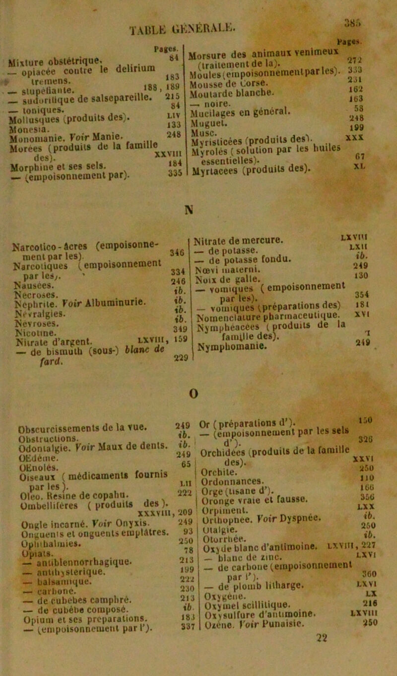 ÏAULK GK.NÉRALK. Page*. Mixture obstétrique. ** _ opiacée contre le delirium — slupolianie. _ suifuritlque de salsepareille, iis — ioniques. , . , . ,,v Mollusques (produits des). i-'v Moncsia. „ . . iîf Munomanie. Foir Manie. Murées (produits de la famille des). Morphine ei ses sels. «»« — (eiupoisonnemeiil par). aa» Morsure des animaui venimeux MouTesîcînpofsonnemeiilparles). 333 Mousse de Corse. Moutarde blanche. — noire. Mucilages en général. Muguet. Musc. , . .. Mvrislicées (produits desV Myrolés (solution par les huiles essentielles). Myriacees (produits des). 16‘i i(>3 58 U48 199 XXX 67 XL N Narcolico - âcres (empoisonne- ment par les). Narcotiques (empoisonnement parlesy. Nausées. ^api*rk>pfi Ncpliriie. Voir Albuminurie. Névralgies. Névrosés. Nicotine. Niirate d’argent. — de bismuth (sous-) blanc ae fard. 346 334 946 t5. ib. ib. ib. 349 169 229 Nitrate de mercure. — de potasse. _ de pousse fondu. Noevi iiiaierni. Noix de galle. — vomiques ( empoisonnement par les). . j x — vomiques (préparations des) Nomenclature pharmaceutique. Nymphéacées ( produits de la famille des). Nymphomanie. Lxvni LXII ib. 249 l30 354 181 XVI T 2<9 O Obscurcissements de la vue. Obstructions. . j . Odonialgie. Foir Maux de dents. UEdéine. UKnoiés. Oiseaux ( médicaments fournis par les ). Oleo. Résiné de copaliu. ümbellifères ( produits des ). XXXVllI Ongle incarné. Foir Onyxis. Onguenis et onguents emplâtres. Opli'halmies. Upiats. — aniiblennorrbagique. — nntihjslerique. — balsamique. — carbone. — de cubebes camphré. — de cubéhe composé. Opium et scs préparations. — (empoisonnement pari’). 249 î6. ib. 249 65 I I.II 222 , 209 249 93 250 78 213 199 222 230 213 ib- 183 337 130 326 Or (préparations d’). (empoisonnement par les sels Orchidées (produits de la famille I des). Orchite. ' Ordonnances. Orge (tisane d’). Oronge vraie et fausse. Orpiment. Oribopnee. Foir Dyspnee. Uialgie. Olorrbée. Oxyde blanc d’antimoine, — blanc de une. — de carbone (empoisonnement par 1’). — de plomb liiharge. lxvi Oxygène. Oxymel scillilique. 2i« Oxysulfure d’antimoine. Lxviii Oxéiie. Foir Puiiaisic. 250 22 XXVI 250 110 166 356 LXX ib. 250 ib. LXVIIl, 227 LXVI