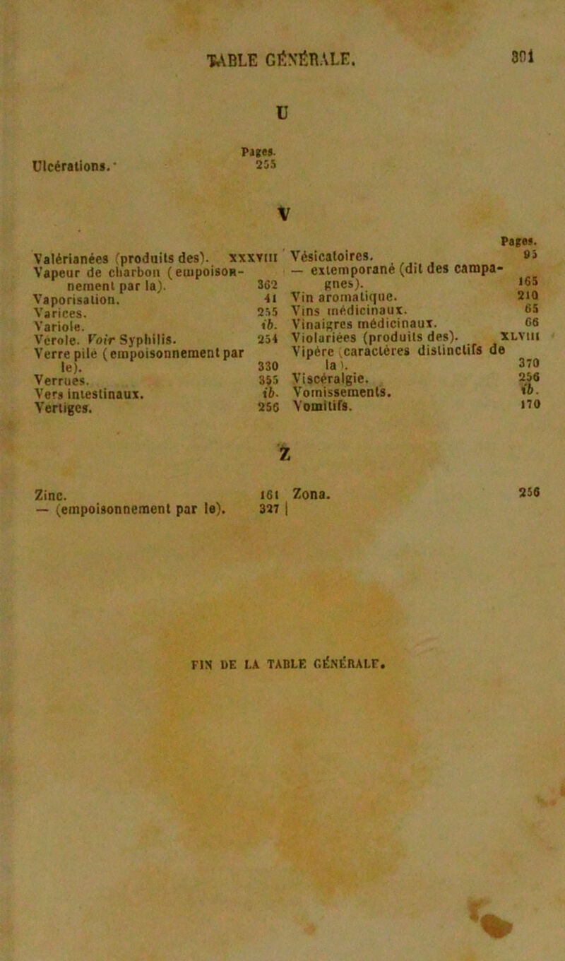 'fc\BLE GENtBALE. 801 U Piges. Ulcérations. • 2SS V Valérianées (produits des). xxxTiii Vapeur de cliarbon (euipoisoH- nemenl par la). 362 Vaporisation. ■tt Varices. 255 Variole. «é- Vcrole. Voir Syphilis. 254 Verre pilé (empoisonnement par le). 330 Verrues. 355 Vers intestinaux. ib- Vertiges. 25C 2inc. I6t — (empoisonnement par le). 3271 Pages. Vésicatoires. 83 — extemporané (dit des campa- gnes). t6S Vin aromatique. 210 Vins médicinaux. 65 Vinaigres médicinaux. 68 Violariées (produits des). XLViii Vipère ^caractères distinctifs de la>. 370 Viscéraigie. 258 Vomissements. Vomitifs. t70 Zona. 256 ns DE IX TABLE GÉSÉBALF,