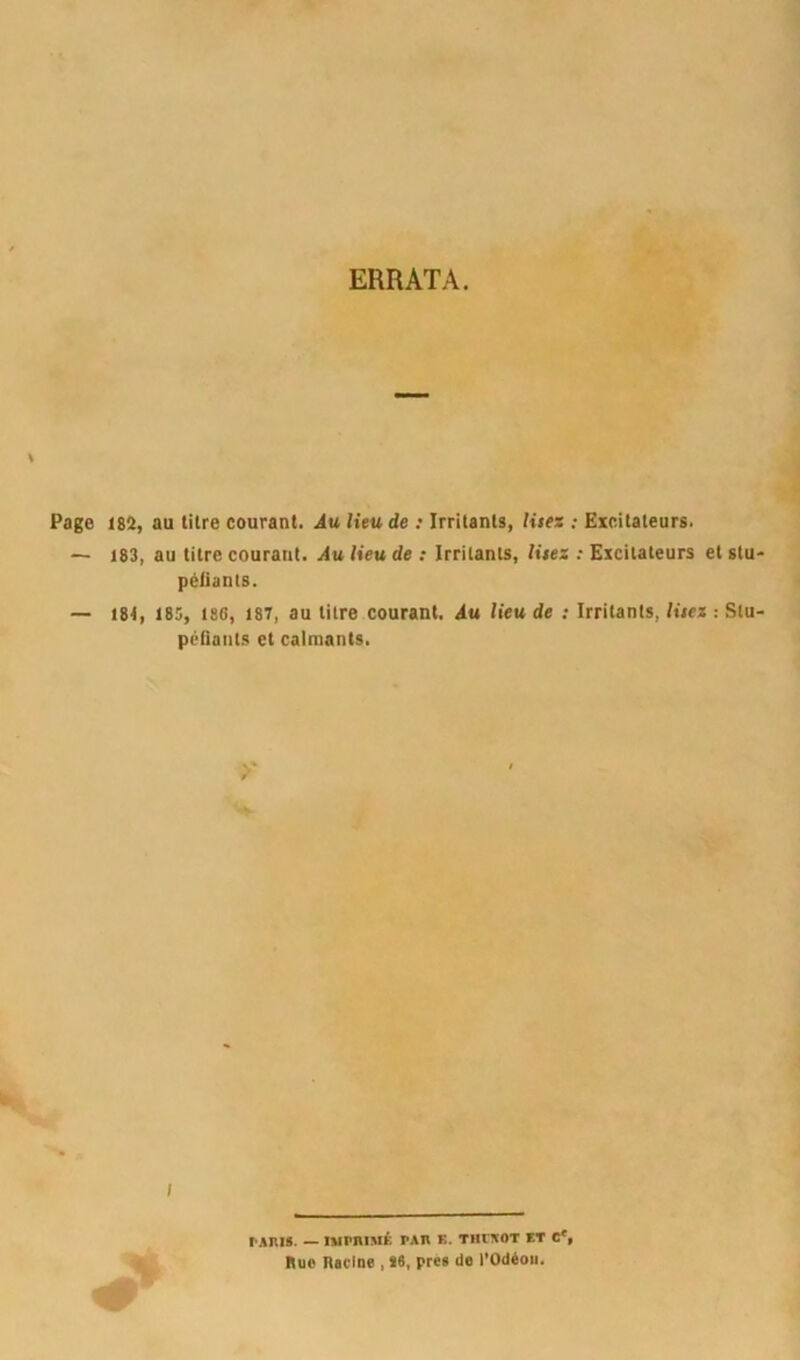 ERRATA. Page 182, au litre courant. Au lieu de : Irritants, Uses : Excitateurs. — 183, au titre courant. Au lieu de : Irritants, lisez : Excitateurs et stu péliants. — I8t, 185, 180, 187, au titre courant. Au lieu de : Irritants, lisez : Stu péfiants et calmants. ranis. — nurniMÉ tau k. tiuxot et e*. Rue Racine , 16, pree Uo l’Odéoii.