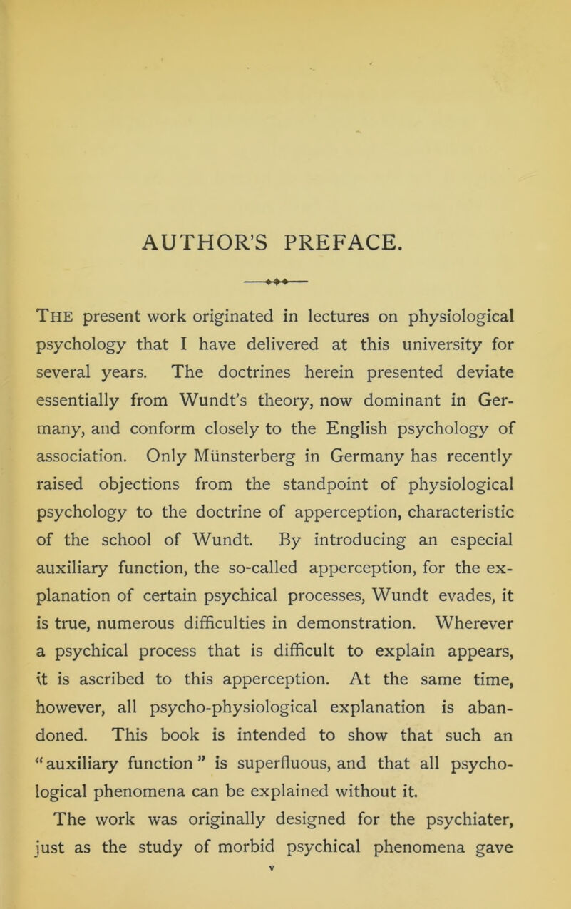 AUTHOR’S PREFACE. ^4-* The present work originated in lectures on physiological psychology that I have delivered at this university for several years. The doctrines herein presented deviate essentially from Wundt’s theory, now dominant in Ger- many, and conform closely to the English psychology of association. Only Munsterberg in Germany has recently raised objections from the standpoint of physiological psychology to the doctrine of apperception, characteristic of the school of Wundt. By introducing an especial auxiliary function, the so-called apperception, for the ex- planation of certain psychical processes, Wundt evades, it is true, numerous difficulties in demonstration. Wherever a psychical process that is difficult to explain appears, it is ascribed to this apperception. At the same time, however, all psycho-physiological explanation is aban- doned. This book is intended to show that such an “auxiliary function” is superfluous, and that all psycho- logical phenomena can be explained without it. The work was originally designed for the psychiater, just as the study of morbid psychical phenomena gave