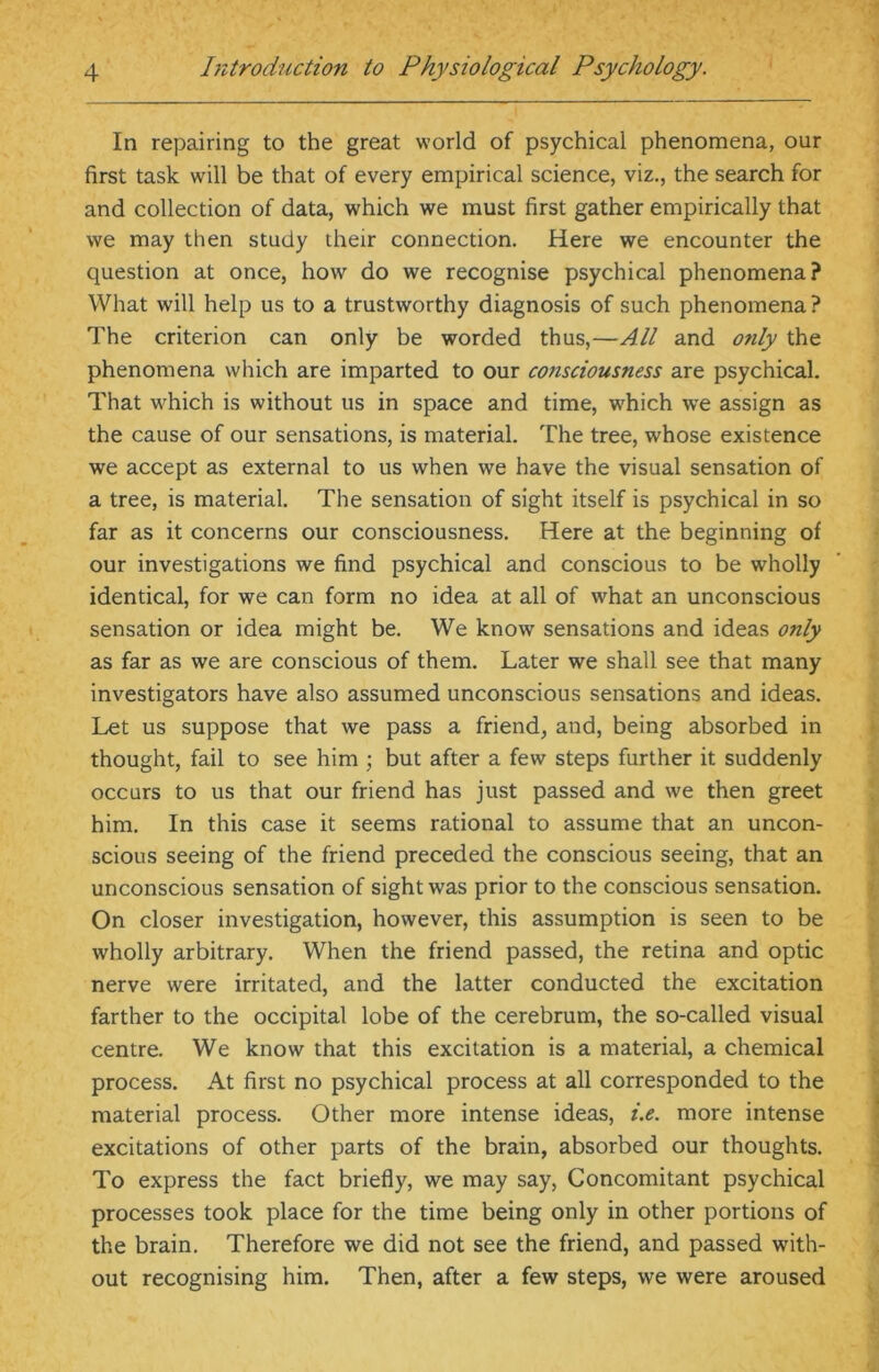 In repairing to the great world of psychical phenomena, our first task will be that of every empirical science, viz., the search for and collection of data, which we must first gather empirically that we may then study their connection. Here we encounter the question at once, how do we recognise psychical phenomena? What will help us to a trustworthy diagnosis of such phenomena? The criterion can only be worded thus,—All and o?ily the phenomena which are imparted to our consciousness are psychical. That which is without us in space and time, which we assign as the cause of our sensations, is material. The tree, whose existence we accept as external to us when we have the visual sensation of a tree, is material. The sensation of sight itself is psychical in so far as it concerns our consciousness. Here at the beginning of our investigations we find psychical and conscious to be wholly identical, for we can form no idea at all of what an unconscious sensation or idea might be. We know sensations and ideas only as far as we are conscious of them. Later we shall see that many investigators have also assumed unconscious sensations and ideas. Let us suppose that we pass a friend, and, being absorbed in thought, fail to see him ; but after a few steps further it suddenly occurs to us that our friend has just passed and we then greet him. In this case it seems rational to assume that an uncon- scious seeing of the friend preceded the conscious seeing, that an unconscious sensation of sight was prior to the conscious sensation. On closer investigation, however, this assumption is seen to be wholly arbitrary. When the friend passed, the retina and optic nerve were irritated, and the latter conducted the excitation farther to the occipital lobe of the cerebrum, the so-called visual centre. We know that this excitation is a material, a chemical process. At first no psychical process at all corresponded to the material process. Other more intense ideas, i.e. more intense excitations of other parts of the brain, absorbed our thoughts. To express the fact briefly, we may say, Concomitant psychical processes took place for the time being only in other portions of the brain. Therefore we did not see the friend, and passed with- out recognising him. Then, after a few steps, we were aroused