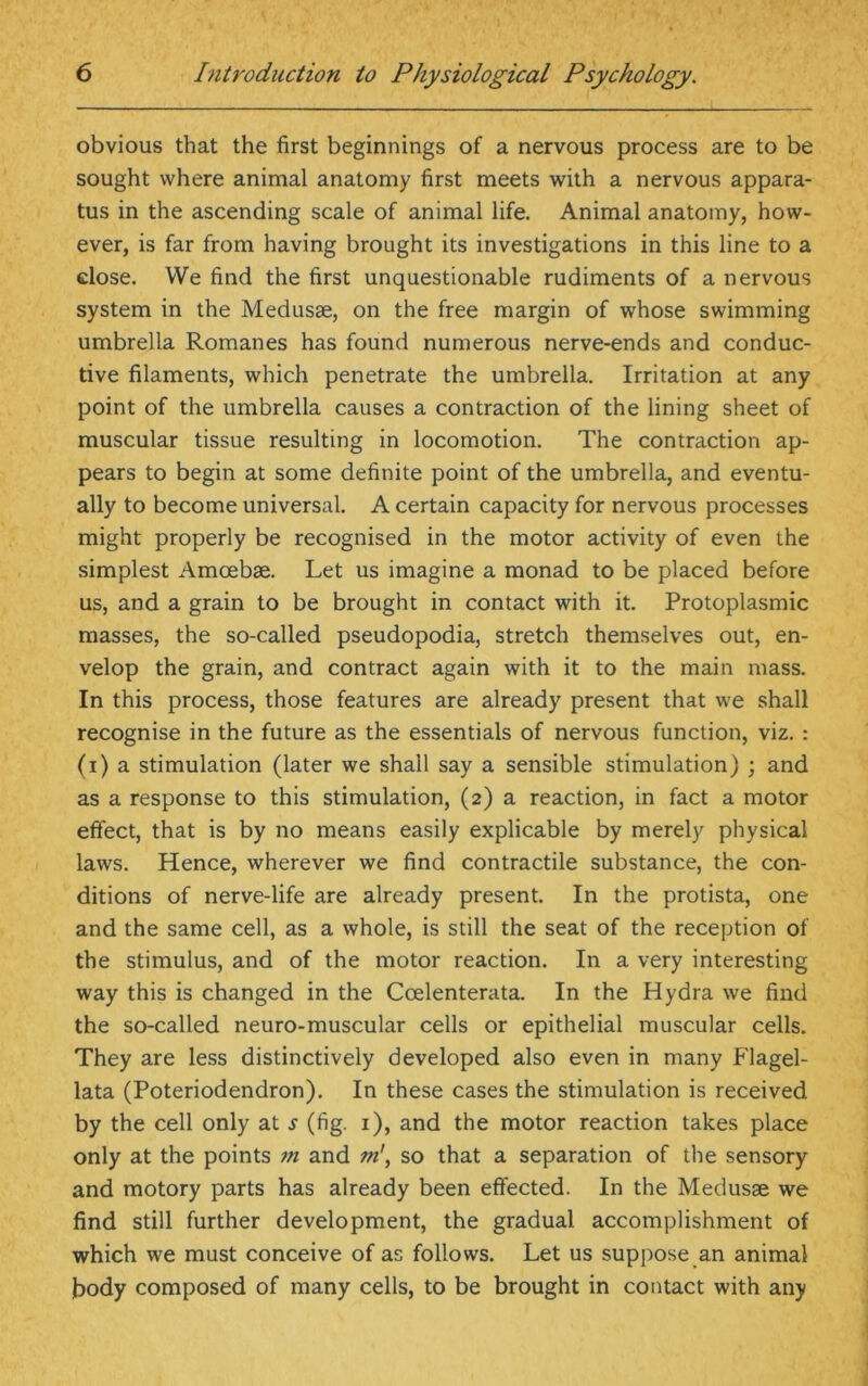 obvious that the first beginnings of a nervous process are to be sought where animal anatomy first meets with a nervous appara- tus in the ascending scale of animal life. Animal anatomy, how- ever, is far from having brought its investigations in this line to a close. We find the first unquestionable rudiments of a nervous system in the Medusae, on the free margin of whose swimming umbrella Romanes has found numerous nerve-ends and conduc- tive filaments, which penetrate the umbrella. Irritation at any point of the umbrella causes a contraction of the lining sheet of muscular tissue resulting in locomotion. The contraction ap- pears to begin at some definite point of the umbrella, and eventu- ally to become universal. A certain capacity for nervous processes might properly be recognised in the motor activity of even the simplest Amoebae. Let us imagine a monad to be placed before us, and a grain to be brought in contact with it. Protoplasmic masses, the so-called pseudopodia, stretch themselves out, en- velop the grain, and contract again with it to the main mass. In this process, those features are already present that we shall recognise in the future as the essentials of nervous function, viz. : (i) a stimulation (later we shall say a sensible stimulation) ; and as a response to this stimulation, (2) a reaction, in fact a motor effect, that is by no means easily explicable by merely physical laws. Hence, wherever we find contractile substance, the con- ditions of nerve-life are already present. In the protista, one and the same cell, as a whole, is still the seat of the reception of the stimulus, and of the motor reaction. In a very interesting way this is changed in the Coelenterata. In the Hydra we find the so-called neuro-muscular cells or epithelial muscular cells. They are less distinctively developed also even in many Flagel- lata (Poteriodendron). In these cases the stimulation is received by the cell only at s (fig. 1), and the motor reaction takes place only at the points 7n and m\ so that a separation of the sensory and motory parts has already been effected. In the Medusae we find still further development, the gradual, accomplishment of which we must conceive of as follows. Let us suppose an animal body composed of many cells, to be brought in contact with any