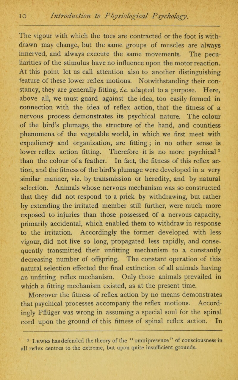 The vigour with which the toes are contracted or the foot is with- drawn may change, but the same groups of muscles are always innerved, and always execute the same movements. The pecu- liarities of the stimulus have no influence upon the motor reaction. At this point let us call attention also to another distinguishing feature of these lower reflex motions. Notwithstanding their con- stancy, they are generally fitting, i.e. adapted to a purpose. Here, above all, we must guard against the idea, too easily formed in connection with the idea of reflex action, that the fitness of a nervous process demonstrates its psychical nature. The colour of the bird’s plumage, the structure of the hand, and countless phenomena of the vegetable world, in which we first meet with expediency and organization, are fitting; in no other sense is lower reflex action fitting. Therefore it is no more psychical1 than the colour of a feather. In fact, the fitness of this reflex ac- tion, and the fitness of the bird’s plumage were developed in a very similar manner, viz. by transmission or heredity, and by natural selection. Animals whose nervous mechanism was so constructed that they did not respond to a prick by withdrawing, but rather by extending the irritated member still further, were much more exposed to injuries than those possessed of a nervous capacity, primarily accidental, which enabled them to withdraw in response to the irritation. Accordingly the former developed with less vigour, did not live so long, propagated less rapidly, and conse- quently transmitted their unfitting mechanism to a constantly decreasing number of offspring. The constant operation of this natural selection effected the final extinction of all animals having an unfitting reflex mechanism. Only those animals prevailed in which a fitting mechanism existed, as at the present time. Moreover the fitness of reflex action by no means demonstrates that psychical processes accompany the reflex motions. Accord- ingly Pfliiger was wrong in assuming a special soul for the spinal cord upon the ground of this fitness of spinal reflex action. In 1 Lewes has defended the theory of the “omnipresence” of consciousness in all reflex centres to the extreme, but upon quite insufficient grounds.