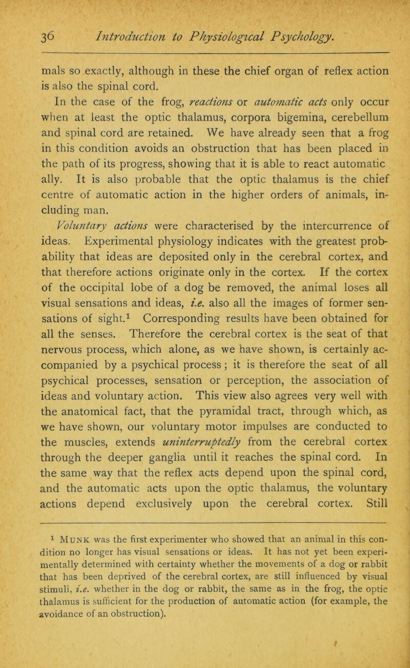 mals so exactly, although in these the chief organ of reflex action is also the spinal cord. In the case of the frog, reactions or automatic acts only occur when at least the optic thalamus, corpora bigemina, cerebellum and spinal cord are retained. We have already seen that a frog in this condition avoids an obstruction that has been placed in the path of its progress, showing that it is able to react automatic ally. It is also probable that the optic thalamus is the chief centre of automatic action in the higher orders of animals, in- cluding man. Voluntary actions were characterised by the intercurrence of ideas. Experimental physiology indicates with the greatest prob- ability that ideas are deposited only in the cerebral cortex, and that therefore actions originate only in the cortex. If the cortex of the occipital lobe of a dog be removed, the animal loses all visual sensations and ideas, i.e. also all the images of former sen- sations of sight.1 Corresponding results have been obtained for all the senses. Therefore the cerebral cortex is the seat of that nervous process, which alone, as we have shown, is certainly ac- companied by a psychical process; it is therefore the seat of all psychical processes, sensation or perception, the association of ideas and voluntary action. This view also agrees very well with the anatomical fact, that the pyramidal tract, through which, as we have shown, our voluntary motor impulses are conducted to the muscles, extends uninterruptedly from the cerebral cortex through the deeper ganglia until it reaches the spinal cord. In the same way that the reflex acts depend upon the spinal cord, and the automatic acts upon the optic thalamus, the voluntary actions depend exclusively upon the cerebral cortex. Still 1 Munk was the first experimenter who showed that an animal in this con- dition no longer has visual sensations or ideas. It has not yet been experi- mentally determined with certainty whether the movements of a dog or rabbit that has been deprived of the cerebral cortex, are still influenced by visual stimuli, i.e. whether in the dog or rabbit, the same as in the frog, the optic thalamus is sufficient for the production of automatic action (for example, the avoidance of an obstruction). /