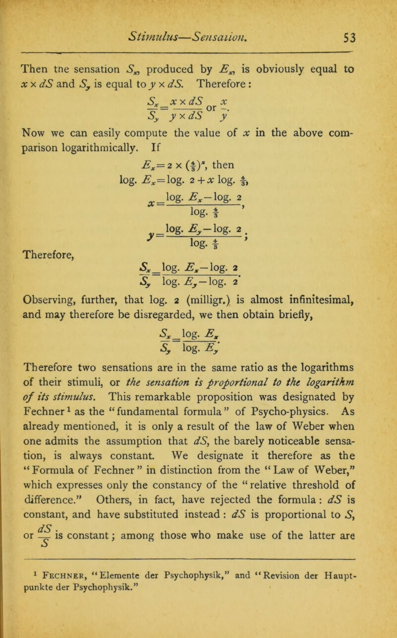 Then tne sensation S„ produced by E„ is obviously equal to x x dS and Sy is equal to jy x dS. Therefore : Sx xx dS x — = — or -. Sy y x dS y Now we can easily compute the value of x in the above com- parison logarithmically. If £x=2x (f)*, then log. Ex= log. 2+x log. f, log. Ex-log. 2 Therefore, . lOg- £y- lOg- 2 log. * Sx log- Ex-\pg. 2 Sy log. Ey log. 2 Observing, further, that log. 2 (milligr.) is almost infinitesimal, and may therefore be disregarded, we then obtain briefly, Sx log- Ex Sy lOg. Ey Therefore two sensations are in the same ratio as the logarithms of their stimuli, or the sensation is proportional to the logarithm of its stimulus. This remarkable proposition was designated by Fechner1 as the “fundamental formula” of Psycho-physics. As already mentioned, it is only a result of the law of Weber when one admits the assumption that dS, the barely noticeable sensa- tion, is always constant. We designate it therefore as the “Formula of Fechner” in distinction from the “Law of Weber,” which expresses only the constancy of the “ relative threshold of difference.” Others, in fact, have rejected the formula: dS is constant, and have substituted instead : dS is proportional to S, dS or _ is constant; among those who make use of the latter are 1 Fechner, “Elemente der Psychophysik,” and “Revision der Haupt- punkte der Psychophysik.”