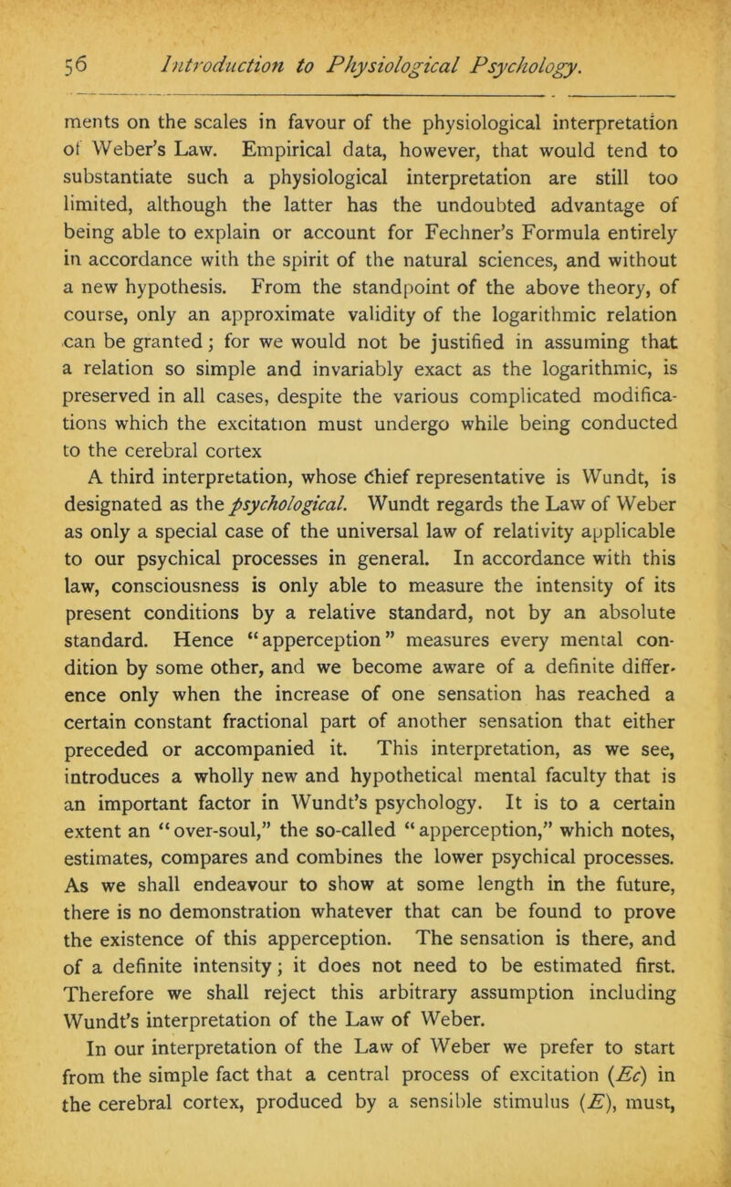 merits on the scales in favour of the physiological interpretation ot Weber’s Law. Empirical data, however, that would tend to substantiate such a physiological interpretation are still too limited, although the latter has the undoubted advantage of being able to explain or account for Fechner’s Formula entirely in accordance with the spirit of the natural sciences, and without a new hypothesis. From the standpoint of the above theory, of course, only an approximate validity of the logarithmic relation can be granted; for we would not be justified in assuming that a relation so simple and invariably exact as the logarithmic, is preserved in all cases, despite the various complicated modifica- tions which the excitation must undergo while being conducted to the cerebral cortex A third interpretation, whose dhief representative is Wundt, is designated as the psychological. Wundt regards the Law of Weber as only a special case of the universal law of relativity applicable to our psychical processes in general. In accordance with this law, consciousness is only able to measure the intensity of its present conditions by a relative standard, not by an absolute standard. Hence “apperception” measures every mental con- dition by some other, and we become aware of a definite differ- ence only when the increase of one sensation has reached a certain constant fractional part of another sensation that either preceded or accompanied it. This interpretation, as we see, introduces a wholly new and hypothetical mental faculty that is an important factor in Wundt’s psychology. It is to a certain extent an “over-soul,” the so-called “apperception,” which notes, estimates, compares and combines the lower psychical processes. As we shall endeavour to show at some length in the future, there is no demonstration whatever that can be found to prove the existence of this apperception. The sensation is there, and of a definite intensity; it does not need to be estimated first. Therefore we shall reject this arbitrary assumption including Wundt’s interpretation of the Law of Weber. In our interpretation of the Law of Weber we prefer to start from the simple fact that a central process of excitation (Ed) in the cerebral cortex, produced by a sensible stimulus (E), must,