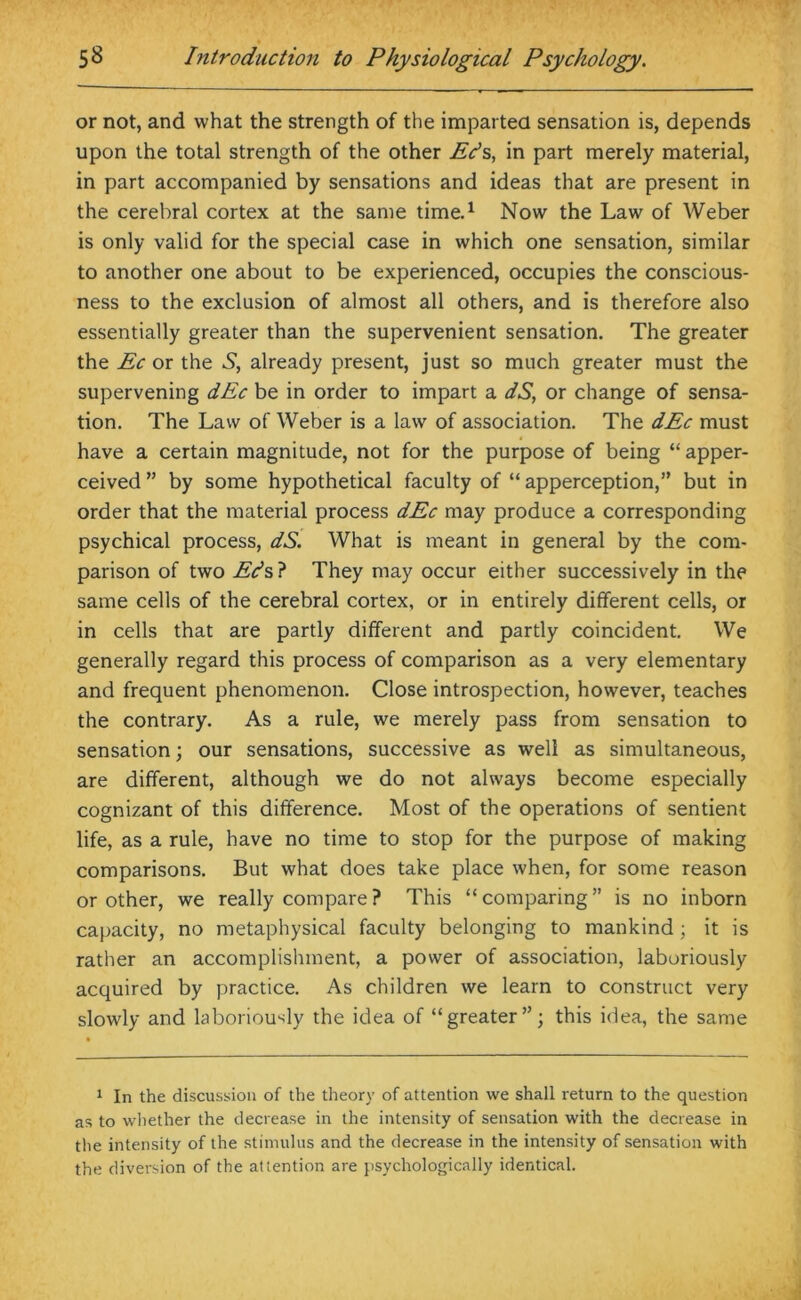 or not, and what the strength of the imparted sensation is, depends upon the total strength of the other Eds, in part merely material, in part accompanied by sensations and ideas that are present in the cerebral cortex at the same time.1 Now the Law of Weber is only valid for the special case in which one sensation, similar to another one about to be experienced, occupies the conscious- ness to the exclusion of almost all others, and is therefore also essentially greater than the supervenient sensation. The greater the Ec or the S, already present, just so much greater must the supervening dEc be in order to impart a dS, or change of sensa- tion. The Law of Weber is a law of association. The dEc must have a certain magnitude, not for the purpose of being “ apper- ceived ” by some hypothetical faculty of “ apperception,” but in order that the material process dEc may produce a corresponding psychical process, dS. What is meant in general by the com- parison of two Eds? They may occur either successively in the same cells of the cerebral cortex, or in entirely different cells, or in cells that are partly different and partly coincident. We generally regard this process of comparison as a very elementary and frequent phenomenon. Close introspection, however, teaches the contrary. As a rule, we merely pass from sensation to sensation; our sensations, successive as well as simultaneous, are different, although we do not always become especially cognizant of this difference. Most of the operations of sentient life, as a rule, have no time to stop for the purpose of making comparisons. But what does take place when, for some reason or other, we really compare? This “comparing” is no inborn capacity, no metaphysical faculty belonging to mankind ; it is rather an accomplishment, a power of association, laboriously acquired by practice. As children we learn to construct very slowly and laboriously the idea of “greater”; this idea, the same 1 In the discussion of the theory of attention we shall return to the question as to whether the decrease in the intensity of sensation with the decrease in the intensity of the stimulus and the decrease in the intensity of sensation with the diversion of the attention are psychologically identical.