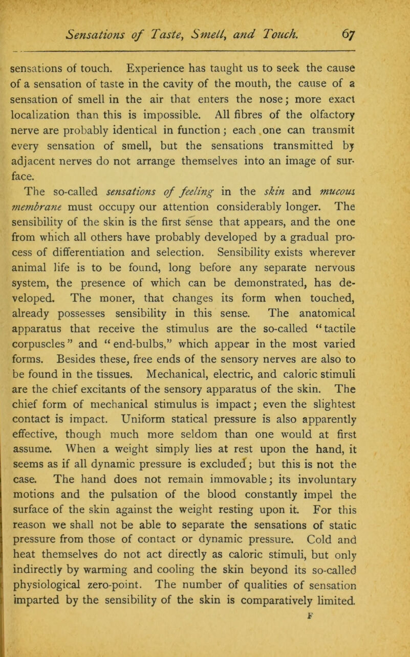 sensations of touch. Experience has taught us to seek the cause of a sensation of taste in the cavity of the mouth, the cause of a sensation of smell in the air that enters the nose; more exact localization than this is impossible. All fibres of the olfactory nerve are probably identical in function; each one can transmit every sensation of smell, but the sensations transmitted by adjacent nerves do not arrange themselves into an image of sur- face. The so-called sensations of feeling in the skin and mucous fnembratie must occupy our attention considerably longer. The sensibility of the skin is the first sense that appears, and the one from which all others have probably developed by a gradual pro- cess of differentiation and selection. Sensibility exists wherever animal life is to be found, long before any separate nervous system, the presence of which can be demonstrated, has de- veloped. The moner, that changes its form when touched, already possesses sensibility in this sense. The anatomical apparatus that receive the stimulus are the so-called “tactile corpuscles ” and “ end-bulbs,” which appear in the most varied forms. Besides these, free ends of the sensory nerves are also to be found in the tissues. Mechanical, electric, and caloric stimuli are the chief excitants of the sensory apparatus of the skin. The chief form of mechanical stimulus is impact; even the slightest contact is impact. Uniform statical pressure is also apparently effective, though much more seldom than one would at first assume. When a weight simply lies at rest upon the hand, it seems as if all dynamic pressure is excluded; but this is not the case. The hand does not remain immovable; its involuntary motions and the pulsation of the blood constantly impel the surface of the skin against the weight resting upon it. For this reason we shall not be able to separate the sensations of static pressure from those of contact or dynamic pressure. Cold and heat themselves do not act directly as caloric stimuli, but only indirectly by warming and cooling the skin beyond its so-called physiological zero-point. The number of qualities of sensation imparted by the sensibility of the skin is comparatively limited. F