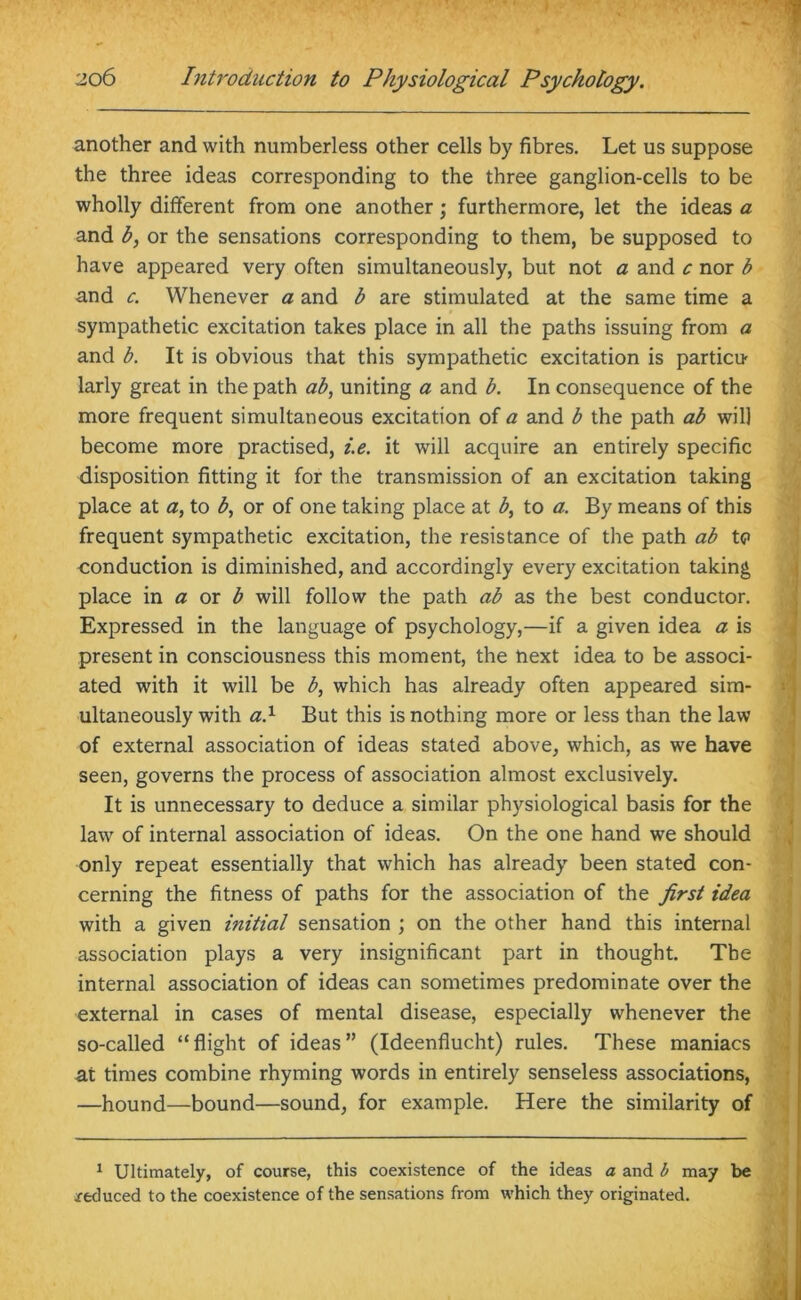 another and with numberless other cells by fibres. Let us suppose the three ideas corresponding to the three ganglion-cells to be wholly different from one another; furthermore, let the ideas a and b, or the sensations corresponding to them, be supposed to have appeared very often simultaneously, but not a and c nor b and c. Whenever a and b are stimulated at the same time a sympathetic excitation takes place in all the paths issuing from a and b. It is obvious that this sympathetic excitation is particu larly great in the path ab, uniting a and b. In consequence of the more frequent simultaneous excitation of a and b the path ab will become more practised, i.e. it will acquire an entirely specific disposition fitting it for the transmission of an excitation taking place at a, to b, or of one taking place at b, to a. By means of this frequent sympathetic excitation, the resistance of the path ab tc> conduction is diminished, and accordingly every excitation taking place in a or b will follow the path ab as the best conductor. Expressed in the language of psychology,—if a given idea a is present in consciousness this moment, the next idea to be associ- ated with it will be b, which has already often appeared sim- ultaneously with al But this is nothing more or less than the law of external association of ideas stated above, which, as we have seen, governs the process of association almost exclusively. It is unnecessary to deduce a similar physiological basis for the law of internal association of ideas. On the one hand we should only repeat essentially that which has already been stated con- cerning the fitness of paths for the association of the first idea with a given initial sensation ; on the other hand this internal association plays a very insignificant part in thought. The internal association of ideas can sometimes predominate over the external in cases of mental disease, especially whenever the so-called “ flight of ideas ” (Ideenflucht) rules. These maniacs at times combine rhyming words in entirely senseless associations, —hound—bound—sound, for example. Here the similarity of 1 Ultimately, of course, this coexistence of the ideas a and b may be reduced to the coexistence of the sensations from which they originated.