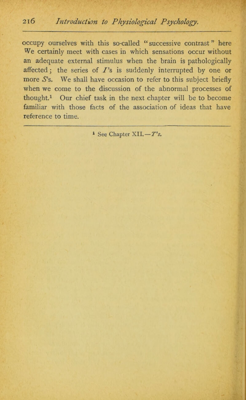 occupy ourselves with this so-called “ successive contrast ” here We certainly meet with cases in which sensations occur without an adequate external stimulus when the brain is pathologically affected; the series of I’s is suddenly interrupted by one or more S’s. We shall have occasion to refer to this subject briefly when we come to the discussion of the abnormal processes of thought.1 Our chief task in the next chapter will be to become familiar with those facts of the association of ideas that have reference to time. 1 See Chapter XII.—T’s.