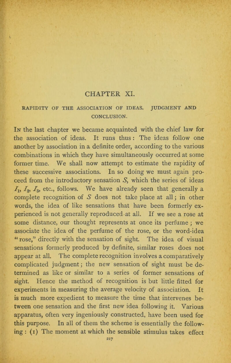 CHAPTER XI. RAPIDITY OF THE ASSOCIATION OF IDEAS. JUDGMENT AND CONCLUSION. In the last chapter we became acquainted with the chief law for the association of ideas. It runs thus : The ideas follow one another by association in a definite order, according to the various combinations in which they have simultaneously occurred at some former time. We shall now attempt to estimate the rapidity of these successive associations. In so doing we must again pro- ceed from the introductory sensation S, which the series of ideas A) ^2) h, etc., follows. We have already seen that generally a complete recognition of .S does not take place at all; in other words, the idea of like sensations that have been formerly ex- perienced is not generally reproduced at all. If we see a rose at some distance, our thought represents at once its perfume ; we associate the idea of the perfume of the rose, or the word-idea “ rose,” directly with the sensation of sight. The idea of visual sensations formerly produced by definite, similar roses does not appear at all. The complete recognition involves a comparatively complicated judgment; the new sensation of sight must be de- termined as like or similar to a series of former sensations of sight. Hence the method of recognition is but little fitted for experiments in measuring the average velocity of association. It is much more expedient to measure the time that intervenes be- tween one sensation and the first new idea following it. Various apparatus, often very ingeniously constructed, have been used for this purpose. In all of them the scheme is essentially the follow- ing : (i) The moment at which the sensible stimulus takes effect